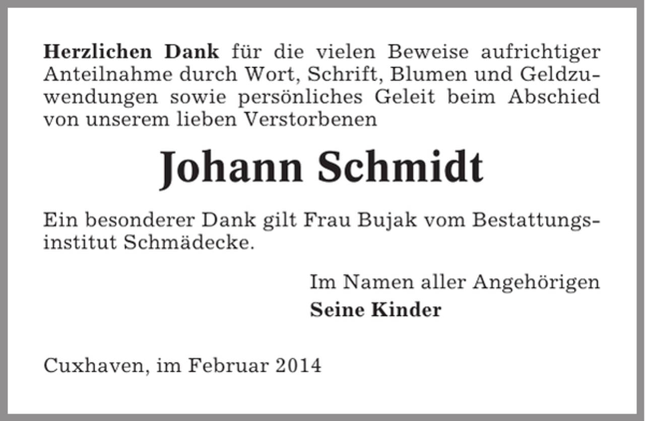 <p>Herzlichen Dank für die vielen Beweise aufrichtiger<br />Anteilnahme durch Wort, Schrift, Blumen und Geldzuwendungen sowie persönliches Geleit beim Abschied<br />von unserem lieben Verstorbenen</p><p>Johann Schmidt<br />Ein besonderer Dank gilt Frau Bujak vom Bestattungsinstitut Schmädecke.<br />Im Namen aller Angehörigen<br />Seine Kinder<br />Cuxhaven, im Februar 2014</p>