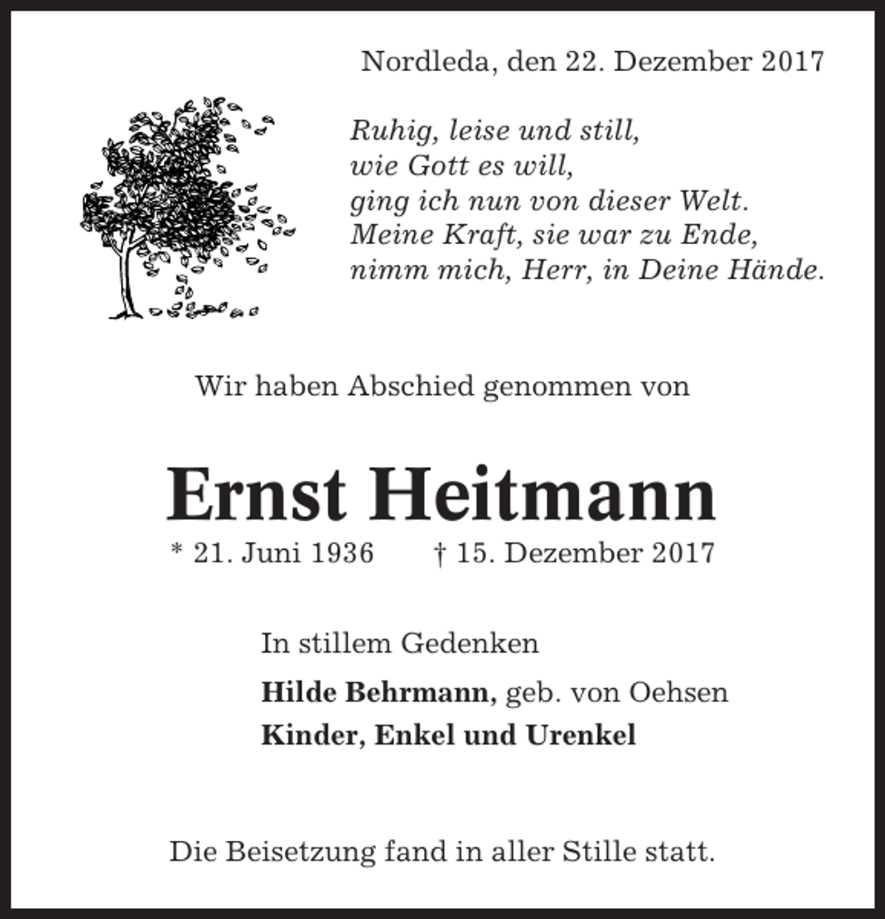 <p>Nordleda, den 22. Dezember 2017<br />Ruhig, leise und still,<br />wie Gott es will,<br />ging ich nun von dieser Welt.<br />Meine Kraft, sie war zu Ende,<br />nimm mich, Herr, in Deine Hände.</p><p>Wir haben Abschied genommen von</p><p>Ernst Heitmann<br />* 21. Juni 1936</p><p>† 15. Dezember 2017</p><p>In stillem Gedenken<br />Hilde Behrmann, geb. von Oehsen<br />Kinder, Enkel und Urenkel</p><p>Die Beisetzung fand in aller Stille statt.</p>