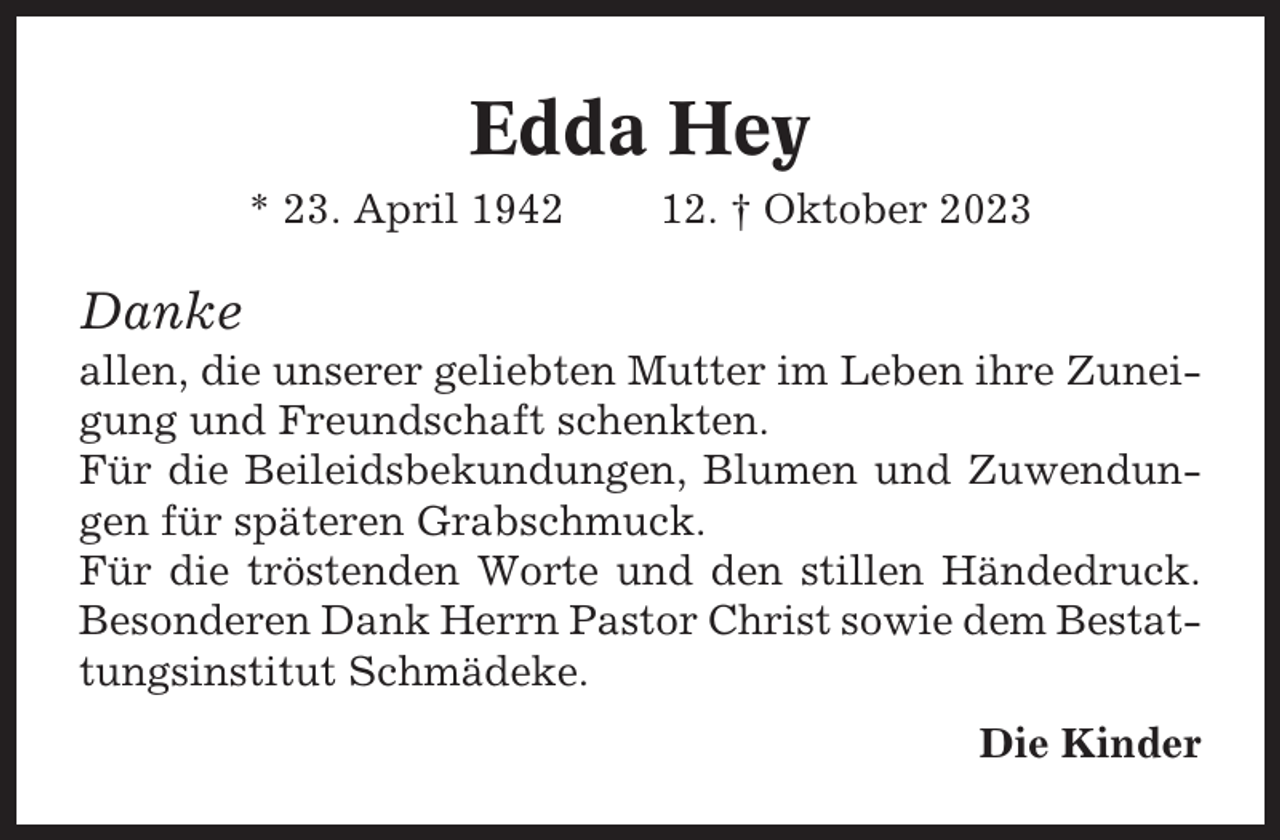 <p>Edda Hey<br />* 23. April 1942</p><p>12. † Oktober 2023</p><p>Danke<br />allen, die unserer geliebten Mutter im Leben ihre Zuneigung und Freundschaft schenkten.<br />Für die Beileidsbekundungen, Blumen und Zuwendungen für späteren Grabschmuck.<br />Für die tröstenden Worte und den stillen Händedruck.<br />Besonderen Dank Herrn Pastor Christ sowie dem Bestattungsinstitut Schmädeke.<br />Die Kinder</p>