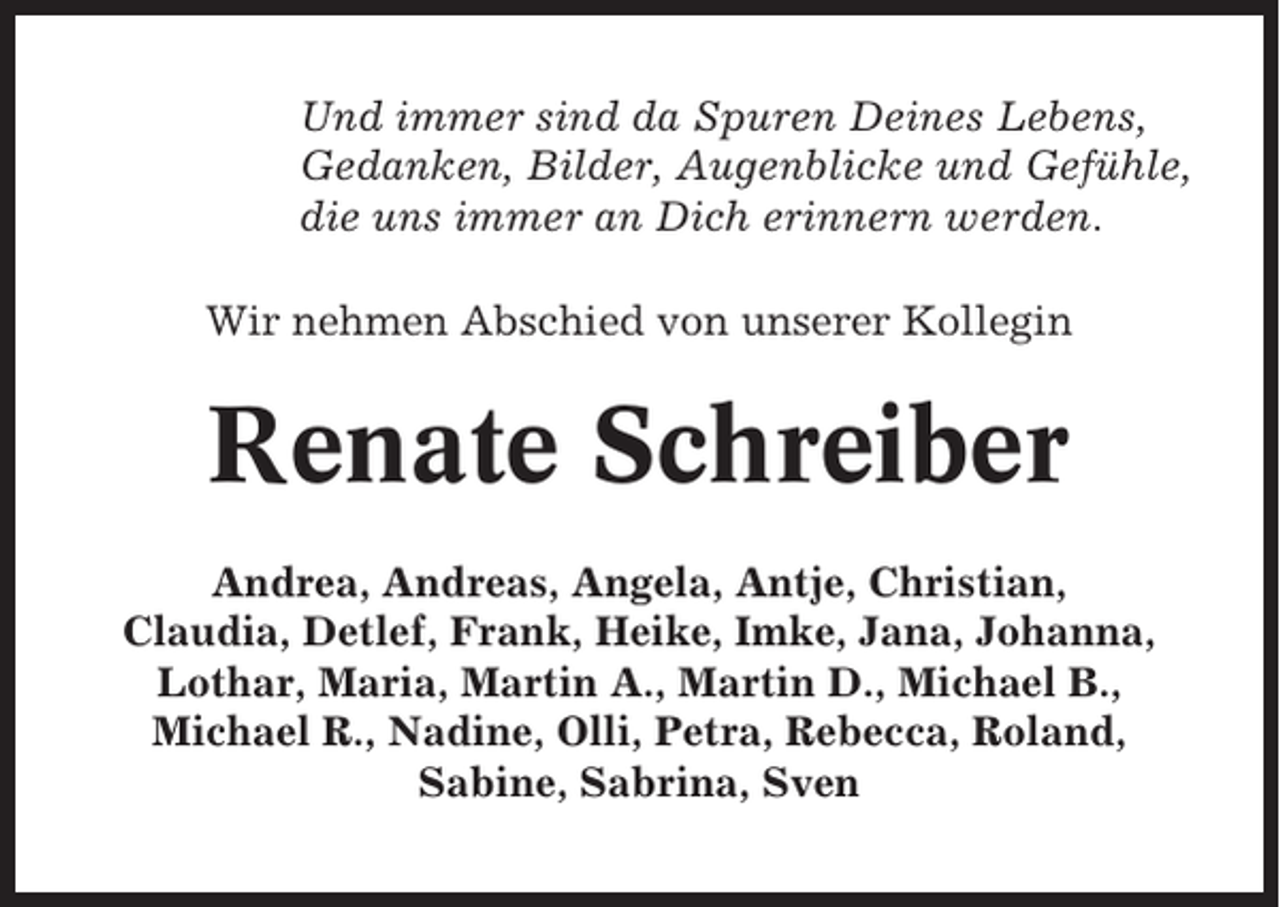 <p>Und immer sind da Spuren Deines Lebens,<br />Gedanken, Bilder, Augenblicke und Gefühle,<br />die uns immer an Dich erinnern werden.<br />Wir nehmen Abschied von unserer Kollegin</p><p>Renate Schreiber<br />Andrea, Andreas, Angela, Antje, Christian,<br />Claudia, Detlef, Frank, Heike, Imke, Jana, Johanna,<br />Lothar, Maria, Martin A., Martin D., Michael B.,<br />Michael R., Nadine, Olli, Petra, Rebecca, Roland,<br />Sabine, Sabrina, Sven</p>