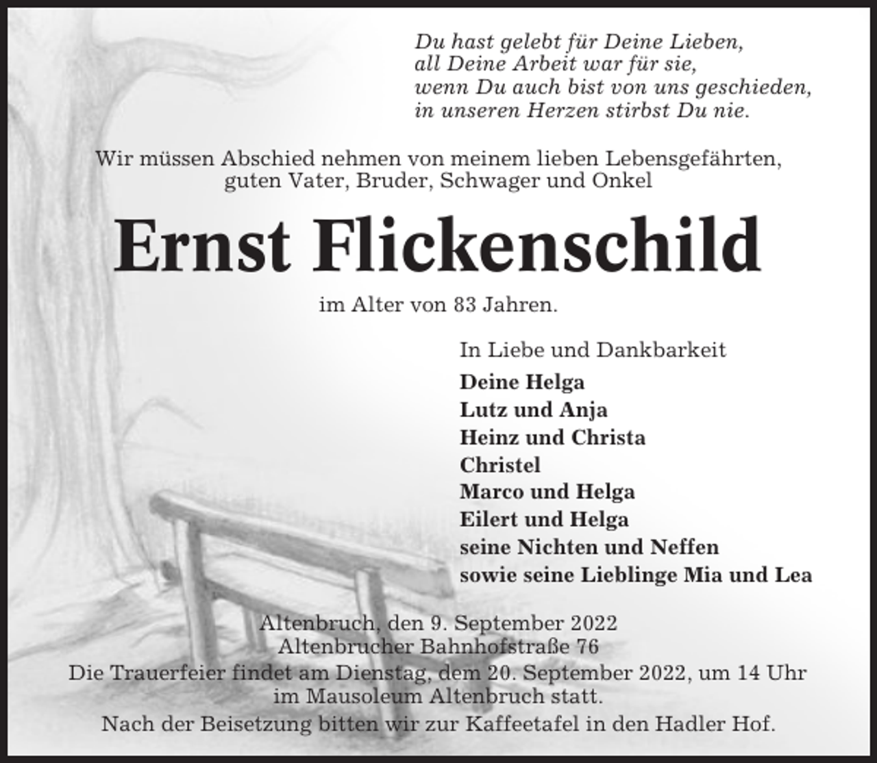<p>Du hast gelebt für Deine Lieben,<br />all Deine Arbeit war für sie,<br />wenn Du auch bist von uns geschieden,<br />in unseren Herzen stirbst Du nie.<br />Wir müssen Abschied nehmen von meinem lieben Lebensgefährten,<br />guten Vater, Bruder, Schwager und Onkel</p><p>Ernst Flickenschild<br />im Alter von 83 Jahren.<br />In Liebe und Dankbarkeit<br />Deine Helga<br />Lutz und Anja<br />Heinz und Christa<br />Christel<br />Marco und Helga<br />Eilert und Helga<br />seine Nichten und Neffen<br />sowie seine Lieblinge Mia und Lea<br />Altenbruch, den 9. September 2022<br />Altenbrucher Bahnhofstraße 76<br />Die Trauerfeier findet am Dienstag, dem 20. September 2022, um 14 Uhr<br />im Mausoleum Altenbruch statt.<br />Nach der Beisetzung bitten wir zur Kaffeetafel in den Hadler Hof.</p>