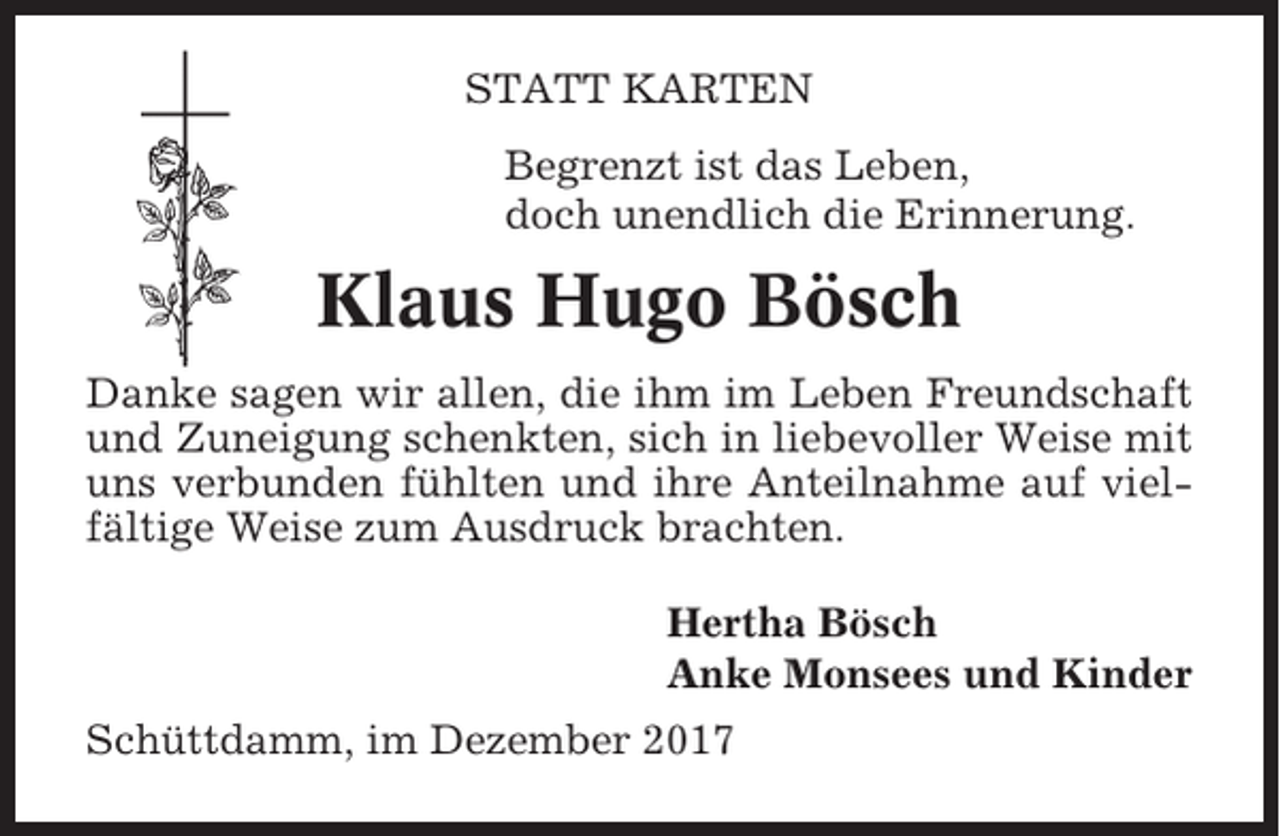 <p>STATT KARTEN<br />Begrenzt ist das Leben,<br />doch unendlich die Erinnerung.</p><p>Klaus Hugo Bösch<br />Danke sagen wir allen, die ihm im Leben Freundschaft<br />und Zuneigung schenkten, sich in liebevoller Weise mit<br />uns verbunden fühlten und ihre Anteilnahme auf vielfältige Weise zum Ausdruck brachten.<br />Hertha Bösch<br />Anke Monsees und Kinder<br />Schüttdamm, im Dezember 2017</p>