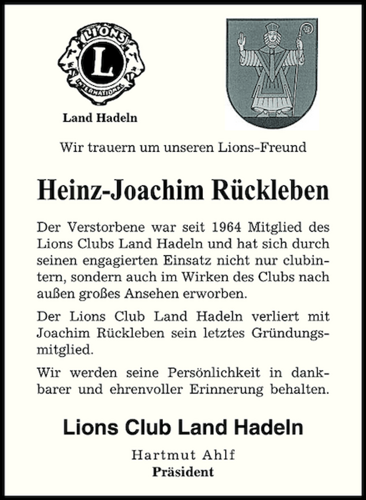 <p>Land Hadeln</p><p>Wir trauern um unseren Lions-Freund</p><p>Heinz-Joachim Rückleben<br />Der Verstorbene war seit 1964 Mitglied des Lions Clubs Land Hadeln und hat sich durch seinen engagierten Einsatz nicht nur clubintern, sondern auch im Wirken des Clubs nach außen großes Ansehen erworben. Der Lions Club Land Hadeln verliert mit Joachim Rückleben sein letztes Gründungsmitglied. Wir werden seine Persönlichkeit in dankbarer und ehrenvoller Erinnerung behalten.</p><p>Lions Club Land Hadeln<br />H artmut Ahl f Präsident</p>