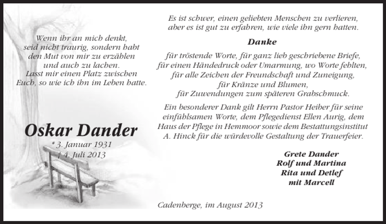 <p>Es ist schwer, einen geliebten Menschen zu verlieren,<br />aber es ist gut zu erfahren, wie viele ihn gern hatten.<br />Wenn ihr an mich denkt,<br />seid nicht traurig, sondern habt<br />den Mut von mir zu erzählen<br />und auch zu lachen.<br />Lasst mir einen Platz zwischen<br />Euch, so wie ich ihn im Leben hatte.</p><p>Oskar Dander</p><p>Danke<br />für tröstende Worte, für ganz lieb geschriebene Briefe,<br />für einen Händedruck oder Umarmung, wo Worte fehlten,<br />für alle Zeichen der Freundschaft und Zuneigung,<br />für Kränze und Blumen,<br />für Zuwendungen zum späteren Grabschmuck.<br />Ein besonderer Dank gilt Herrn Pastor Heiber für seine<br />einfühlsamen Worte, dem Pflegedienst Ellen Aurig, dem<br />Haus der Pflege in Hemmoor sowie dem Bestattungsinstitut<br />A. Hinck für die würdevolle Gestaltung der Trauerfeier.</p><p>* 3. Januar 1931<br />† 4. Juli 2013</p><p>Grete Dander<br />Rolf und Martina<br />Rita und Detlef<br />mit Marcell<br />Cadenberge, im August 2013</p>