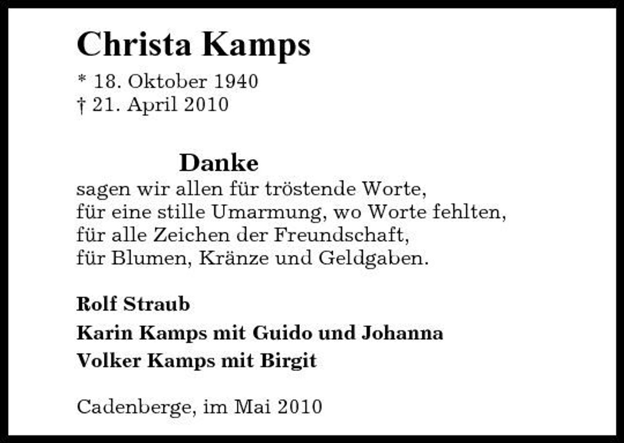 <p>Christa Kamps<br />* 18. Oktober 1940 † 21. April 2010</p><p>Danke<br />sagen wir allen für tröstende Worte, für eine stille Umarmung, wo Worte fehlten, für alle Zeichen der Freundschaft, für Blumen, Kränze und Geldgaben. Rolf Straub Karin Kamps mit Guido und Johanna Volker Kamps mit Birgit Cadenberge, im Mai 2010</p>