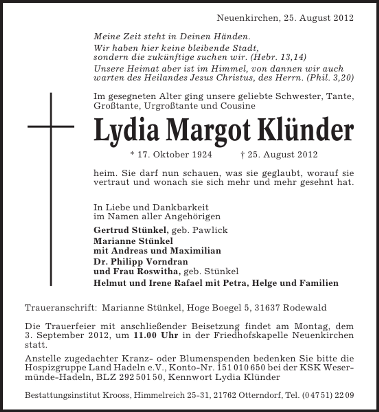<p>Neuenkirchen, 25. August 2012<br />Meine Zeit steht in Deinen Händen.<br />Wir haben hier keine bleibende Stadt,<br />sondern die zukünftige suchen wir. (Hebr. 13,14)<br />Unsere Heimat aber ist im Himmel, von dannen wir auch<br />warten des Heilandes Jesus Christus, des Herrn. (Phil. 3,20)<br />Im gesegneten Alter ging unsere geliebte Schwester, Tante,<br />Großtante, Urgroßtante und Cousine</p><p>Lydia Margot Klünder<br />* 17. Oktober 1924</p><p>† 25. August 2012</p><p>heim. Sie darf nun schauen, was sie geglaubt, worauf sie<br />vertraut und wonach sie sich mehr und mehr gesehnt hat.<br />In Liebe und Dankbarkeit<br />im Namen aller Angehörigen<br />Gertrud Stünkel, geb. Pawlick<br />Marianne Stünkel<br />mit Andreas und Maximilian<br />Dr. Philipp Vorndran<br />und Frau Roswitha, geb. Stünkel<br />Helmut und Irene Rafael mit Petra, Helge und Familien<br />Traueranschrift: Marianne Stünkel, Hoge Boegel 5, 31637 Rodewald<br />Die Trauerfeier mit anschließender Beisetzung findet am Montag, dem<br />3. September 2012, um 11.00 Uhr in der Friedhofskapelle Neuenkirchen<br />statt.<br />Anstelle zugedachter Kranz- oder Blumenspenden bedenken Sie bitte die<br />Hospizgruppe Land Hadeln e.V., Konto-Nr. 151 010 650 bei der KSK Wesermünde-Hadeln, BLZ 292 501 50, Kennwort Lydia Klünder<br />Bestattungsinstitut Krooss, Himmelreich 25-31, 21762 Otterndorf, Tel. (0 47 51) 22 09</p>