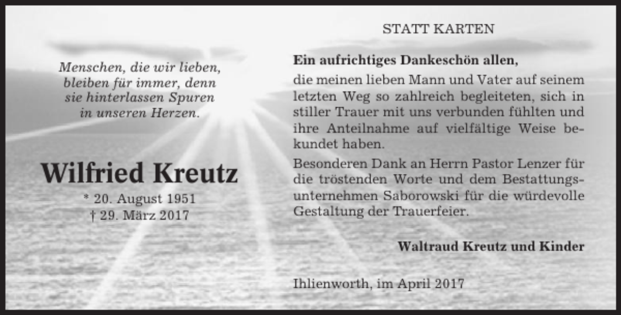 <p>STATT KARTEN<br />Menschen, die wir lieben,<br />bleiben für immer, denn<br />sie hinterlassen Spuren<br />in unseren Herzen.</p><p>Wilfried Kreutz<br />* 20. August 1951<br />† 29. März 2017</p><p>Ein aufrichtiges Dankeschön allen,<br />die meinen lieben Mann und Vater auf seinem<br />letzten Weg so zahlreich begleiteten, sich in<br />stiller Trauer mit uns verbunden fühlten und<br />ihre Anteilnahme auf vielfältige Weise bekundet haben.<br />Besonderen Dank an Herrn Pastor Lenzer für<br />die tröstenden Worte und dem Bestattungsunternehmen Saborowski für die würdevolle<br />Gestaltung der Trauerfeier.<br />Waltraud Kreutz und Kinder<br />Ihlienworth, im April 2017</p>