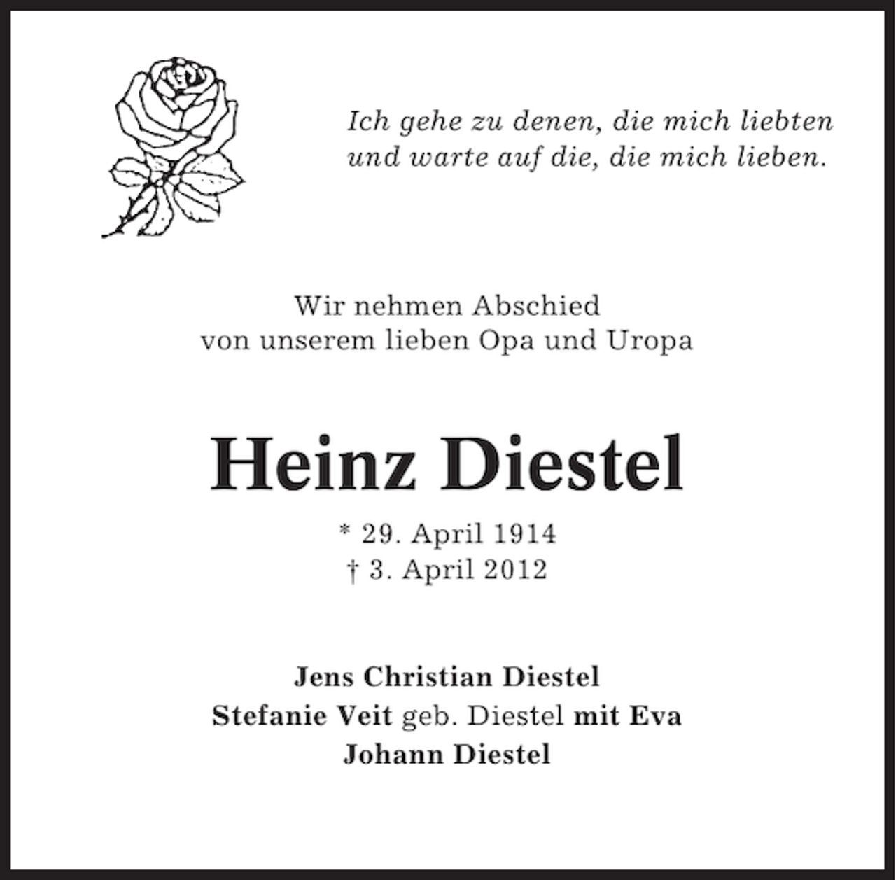 <p>Ich gehe zu denen, die mich liebten<br />und warte auf die, die mich lieben.</p><p>Wir nehmen Abschied<br />von unserem lieben Opa und Uropa</p><p>Heinz Diestel<br />* 29. April 1914<br />† 3. April 2012</p><p>Jens Christian Diestel<br />Stefanie Veit geb. Diestel mit Eva<br />Johann Diestel</p>