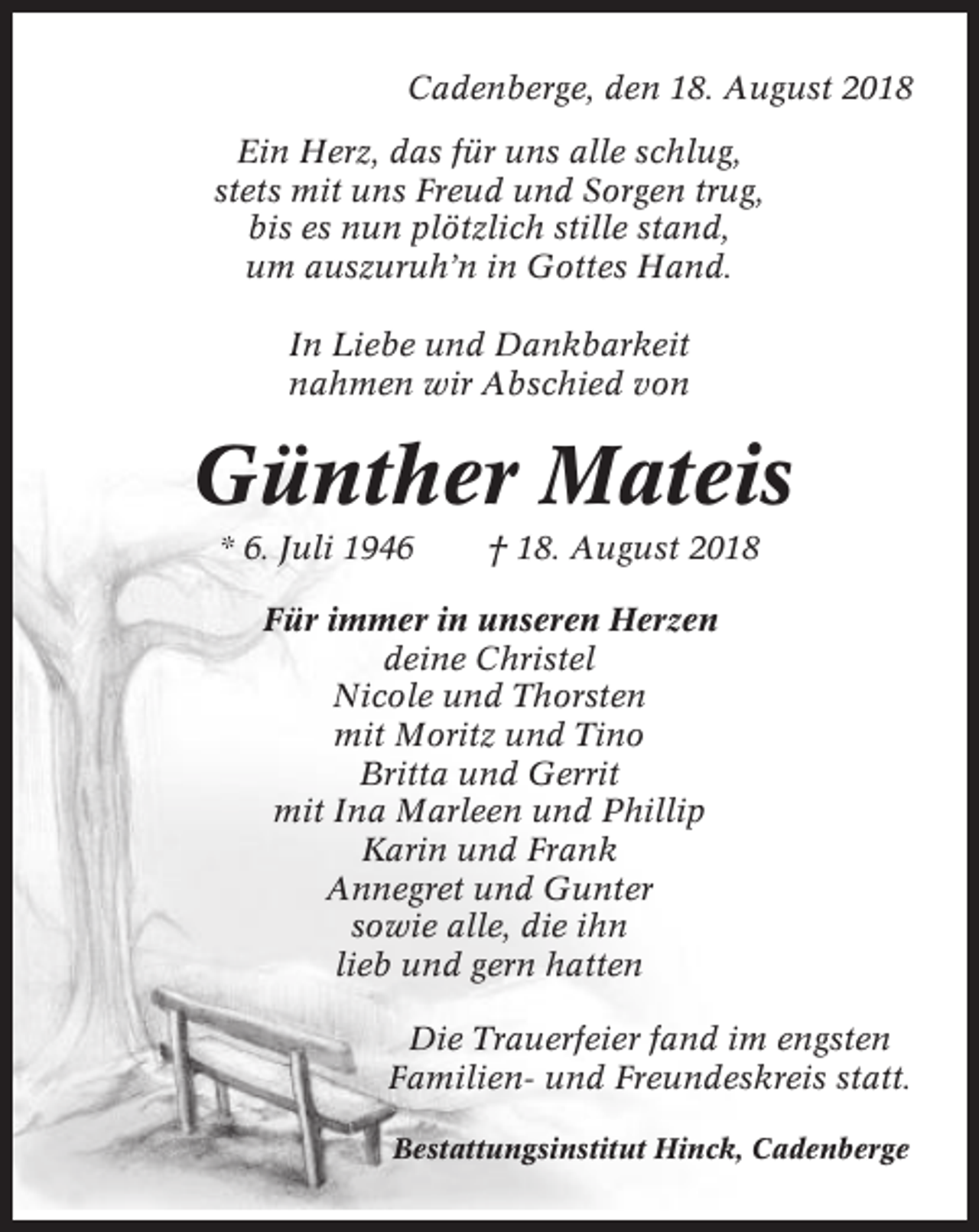 <p>Cadenberge, den 18. August 2018<br />Ein Herz, das für uns alle schlug,<br />stets mit uns Freud und Sorgen trug,<br />bis es nun plötzlich stille stand,<br />um auszuruh’n in Gottes Hand.<br />In Liebe und Dankbarkeit<br />nahmen wir Abschied von</p><p>Günther Mateis<br />* 6. Juli 1946</p><p>† 18. August 2018</p><p>Für immer in unseren Herzen<br />deine Christel<br />Nicole und Thorsten<br />mit Moritz und Tino<br />Britta und Gerrit<br />mit Ina Marleen und Phillip<br />Karin und Frank<br />Annegret und Gunter<br />sowie alle, die ihn<br />lieb und gern hatten<br />Die Trauerfeier fand im engsten<br />Familien- und Freundeskreis statt.<br />Bestattungsinstitut Hinck, Cadenberge</p>