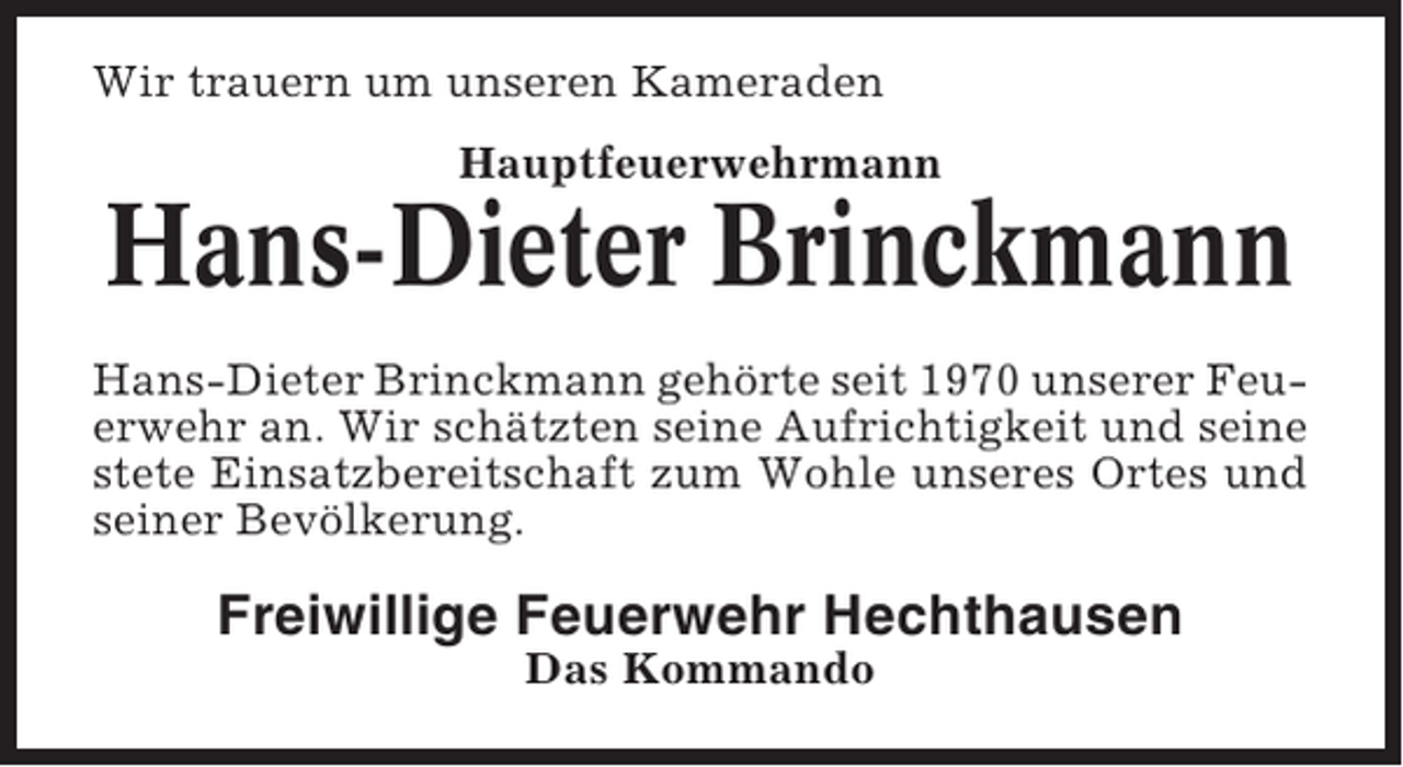 <p>Wir trauern um unseren Kameraden<br />Hauptfeuerwehrmann</p><p>Hans-Dieter Brinckmann<br />Hans-Dieter Brinckmann gehörte seit 1970 unserer Feuerwehr an. Wir schätzten seine Aufrichtigkeit und seine<br />stete Einsatzbereitschaft zum Wohle unseres Ortes und<br />seiner Bevölkerung.</p><p>Freiwillige Feuerwehr Hechthausen<br />Das Kommando</p>