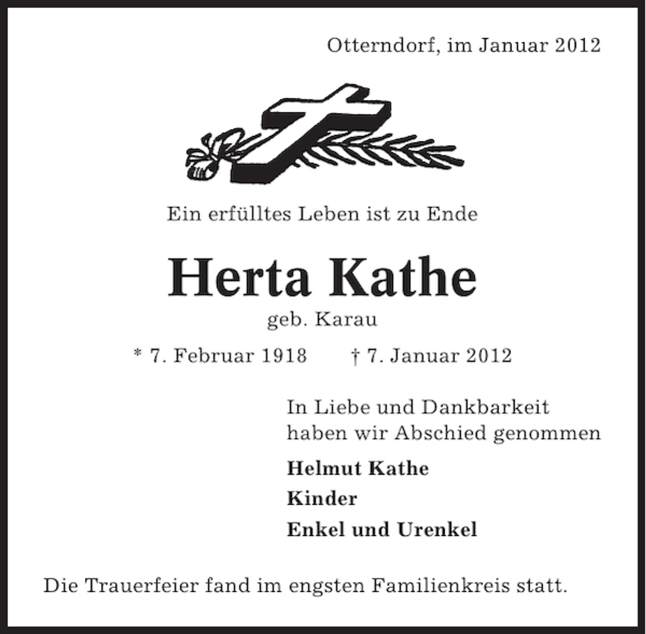 <p>Otterndorf, im Januar 2012</p><p>Ein erfülltes Leben ist zu Ende</p><p>Herta Kathe<br />geb. Karau<br />* 7. Februar 1918</p><p>† 7. Januar 2012</p><p>In Liebe und Dankbarkeit<br />haben wir Abschied genommen<br />Helmut Kathe<br />Kinder<br />Enkel und Urenkel<br />Die Trauerfeier fand im engsten Familienkreis statt.</p>