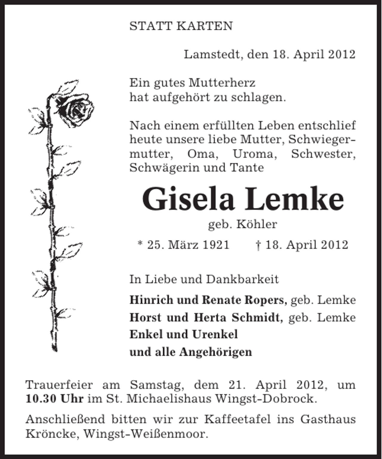<p>STATT KARTEN<br />Lamstedt, den 18. April 2012<br />Ein gutes Mutterherz<br />hat aufgehört zu schlagen.<br />Nach einem erfüllten Leben entschlief<br />heute unsere liebe Mutter, Schwiegermutter, Oma, Uroma, Schwester,<br />Schwägerin und Tante</p><p>Gisela Lemke<br />geb. Köhler<br />* 25. März 1921</p><p>† 18. April 2012</p><p>In Liebe und Dankbarkeit<br />Hinrich und Renate Ropers, geb. Lemke<br />Horst und Herta Schmidt, geb. Lemke<br />Enkel und Urenkel<br />und alle Angehörigen<br />Trauerfeier am Samstag, dem 21. April 2012, um<br />10.30 Uhr im St. Michaelishaus Wingst-Dobrock.<br />Anschließend bitten wir zur Kaffeetafel ins Gasthaus<br />Kröncke, Wingst-Weißenmoor.</p>