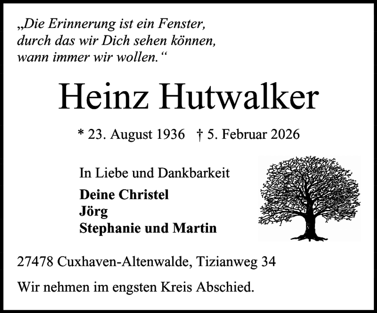 <p>„Die Erinnerung ist ein Fenster,<br />durch das wir Dich sehen können,<br />wann immer wir wollen.“</p><p>Heinz Hutwalker<br />* 23. August 1936 † 5. Februar 2026<br />In Liebe und Dankbarkeit<br />Deine Christel<br />Jörg<br />Stephanie und Martin<br />27478 Cuxhaven-Altenwalde, Tizianweg 34<br />Wir nehmen im engsten Kreis Abschied.</p>