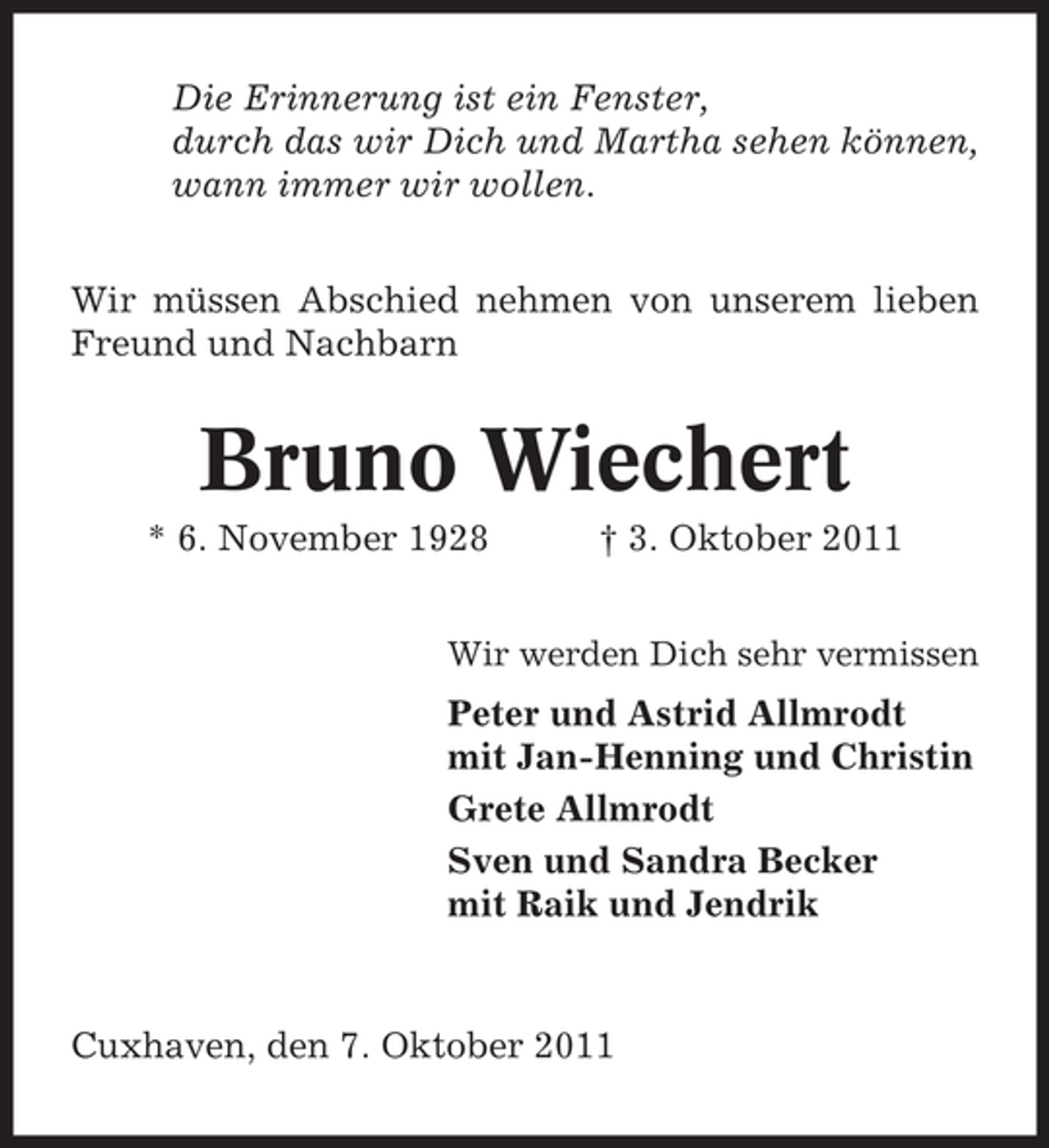 <p>Die Erinnerung ist ein Fenster,<br />durch das wir Dich und Martha sehen können,<br />wann immer wir wollen.<br />Wir müssen Abschied nehmen von unserem lieben<br />Freund und Nachbarn</p><p>Bruno Wiechert<br />* 6. November 1928</p><p>† 3. Oktober 2011</p><p>Wir werden Dich sehr vermissen</p><p>Peter und Astrid Allmrodt<br />mit Jan-Henning und Christin<br />Grete Allmrodt<br />Sven und Sandra Becker<br />mit Raik und Jendrik</p><p>Cuxhaven, den 7. Oktober 2011</p>