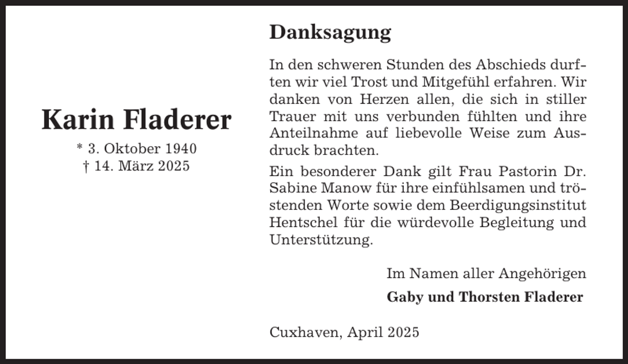 <p>Danksagung</p><p>Karin Fladerer<br />* 3. Oktober 1940<br />† 14. März 2025</p><p>In den schweren Stunden des Abschieds durften wir viel Trost und Mitgefühl erfahren. Wir<br />danken von Herzen allen, die sich in stiller<br />Trauer mit uns verbunden fühlten und ihre<br />Anteilnahme auf liebevolle Weise zum Ausdruck brachten.<br />Ein besonderer Dank gilt Frau Pastorin Dr.<br />Sabine Manow für ihre einfühlsamen und tröstenden Worte sowie dem Beerdigungsinstitut<br />Hentschel für die würdevolle Begleitung und<br />Unterstützung.<br />Im Namen aller Angehörigen<br />Gaby und Thorsten Fladerer<br />Cuxhaven, April 2025</p>