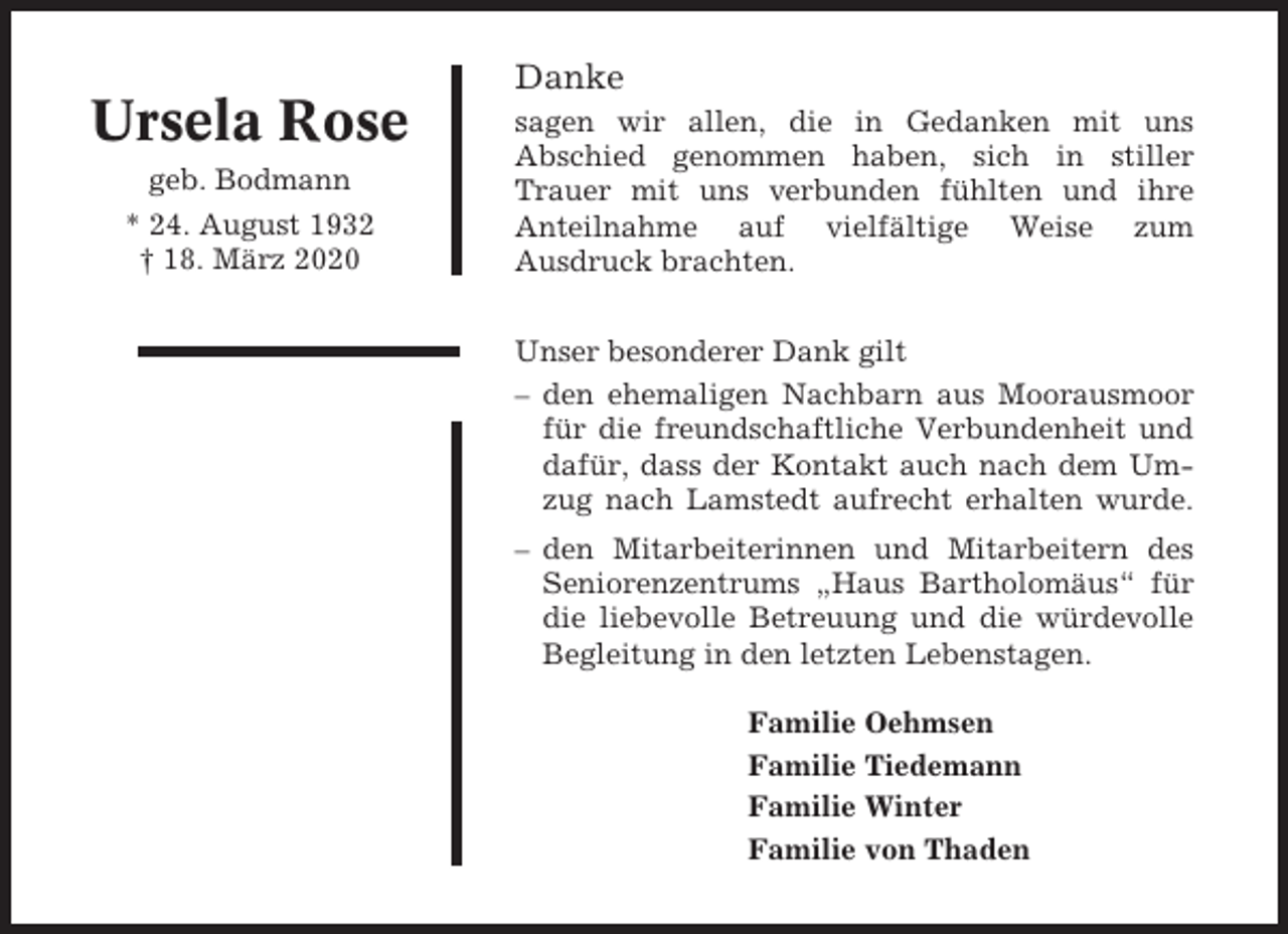 <p>Danke</p><p>Ursela Rose<br />geb. Bodmann<br />* 24. August 1932<br />† 18. März 2020</p><p>sagen wir allen, die in Gedanken mit uns<br />Abschied genommen haben, sich in stiller<br />Trauer mit uns verbunden fühlten und ihre<br />Anteilnahme auf vielfältige Weise zum<br />Ausdruck brachten.<br />Unser besonderer Dank gilt<br />– den ehemaligen Nachbarn aus Moorausmoor<br />für die freundschaftliche Verbundenheit und<br />dafür, dass der Kontakt auch nach dem Umzug nach Lamstedt aufrecht erhalten wurde.<br />– den Mitarbeiterinnen und Mitarbeitern des<br />Seniorenzentrums „Haus Bartholomäus“ für<br />die liebevolle Betreuung und die würdevolle<br />Begleitung in den letzten Lebenstagen.<br />Familie Oehmsen<br />Familie Tiedemann<br />Familie Winter<br />Familie von Thaden</p>