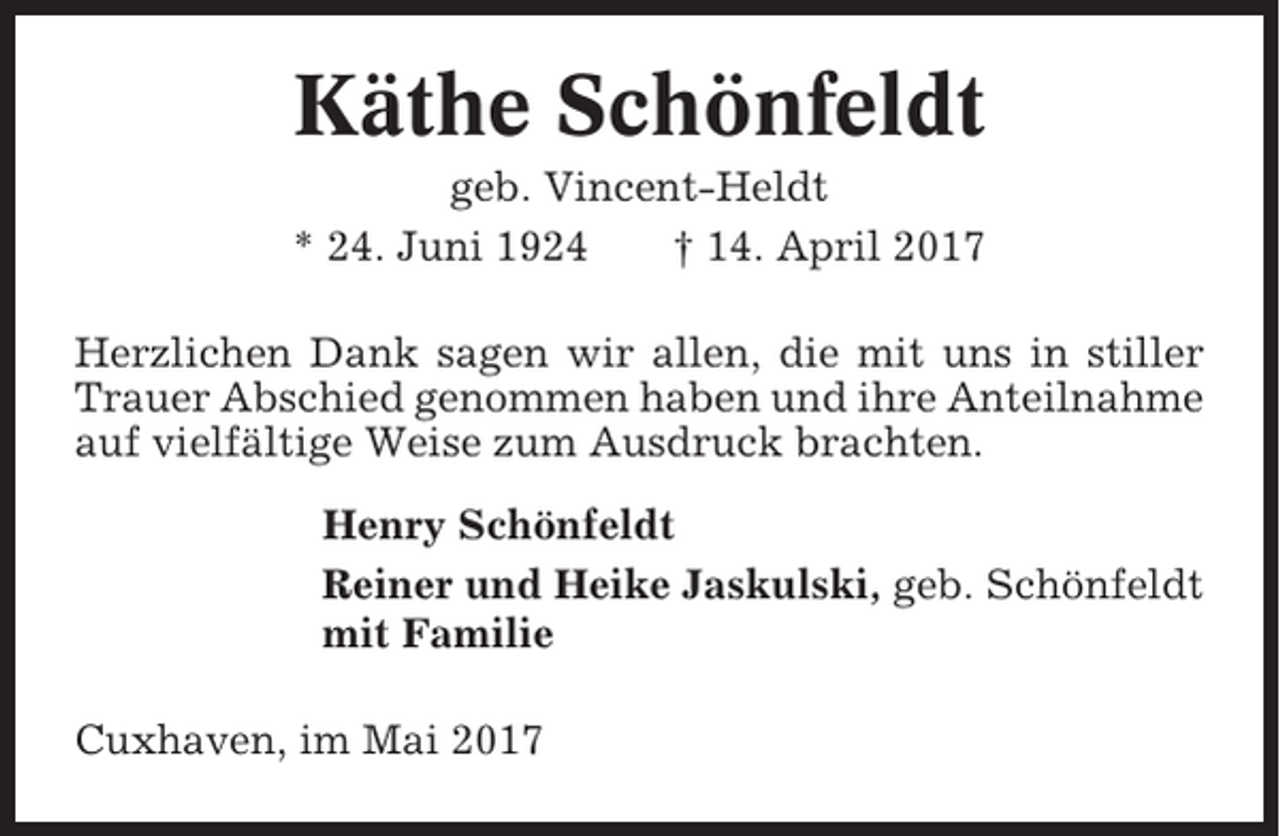 <p>Käthe Schönfeldt<br />geb. Vincent-Heldt<br />* 24. Juni 1924<br />† 14. April 2017<br />Herzlichen Dank sagen wir allen, die mit uns in stiller<br />Trauer Abschied genommen haben und ihre Anteilnahme<br />auf vielfältige Weise zum Ausdruck brachten.<br />Henry Schönfeldt<br />Reiner und Heike Jaskulski, geb. Schönfeldt<br />mit Familie<br />Cuxhaven, im Mai 2017</p>