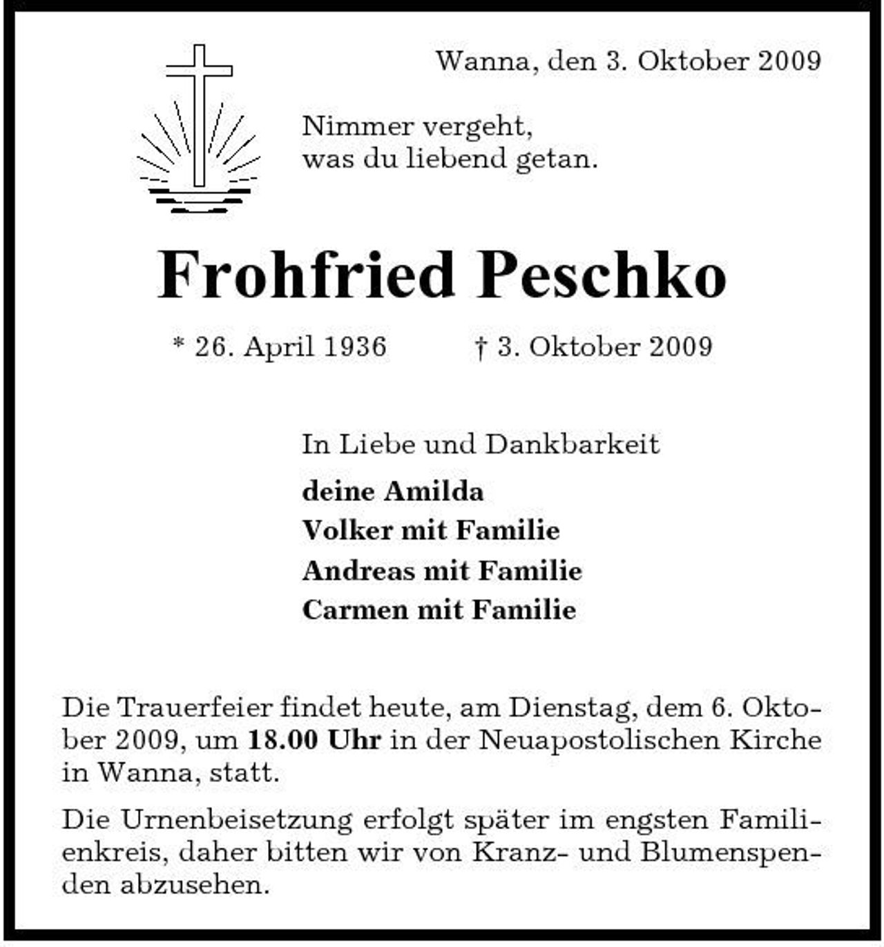 <p>Wanna, den 3. Oktober 2009 Nimmer vergeht, was du liebend getan.</p><p>Frohfried Peschko<br />* 26. April 1936 † 3. Oktober 2009 In Liebe und Dankbarkeit deine Amilda Volker mit Familie Andreas mit Familie Carmen mit Familie Die Trauerfeier findet heute, am Dienstag, dem 6. Oktober 2009, um 18.00 Uhr in der Neuapostolischen Kirche in Wanna, statt. Die Urnenbeisetzung erfolgt später im engsten Familienkreis, daher bitten wir von Kranz- und Blumenspenden abzusehen.</p>