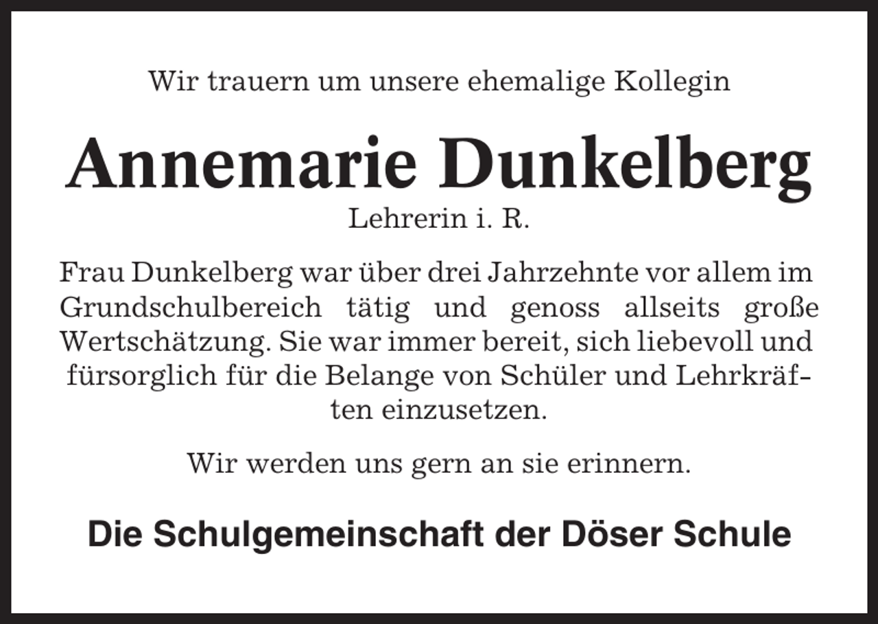 <p>Wir trauern um unsere ehemalige Kollegin</p><p>Annemarie Dunkelberg<br />Lehrerin i. R.<br />Frau Dunkelberg war über drei Jahrzehnte vor allem im<br />Grundschulbereich tätig und genoss allseits große<br />Wertschätzung. Sie war immer bereit, sich liebevoll und<br />fürsorglich für die Belange von Schüler und Lehrkräften einzusetzen.<br />Wir werden uns gern an sie erinnern.</p><p>Die Schulgemeinschaft der Döser Schule</p>