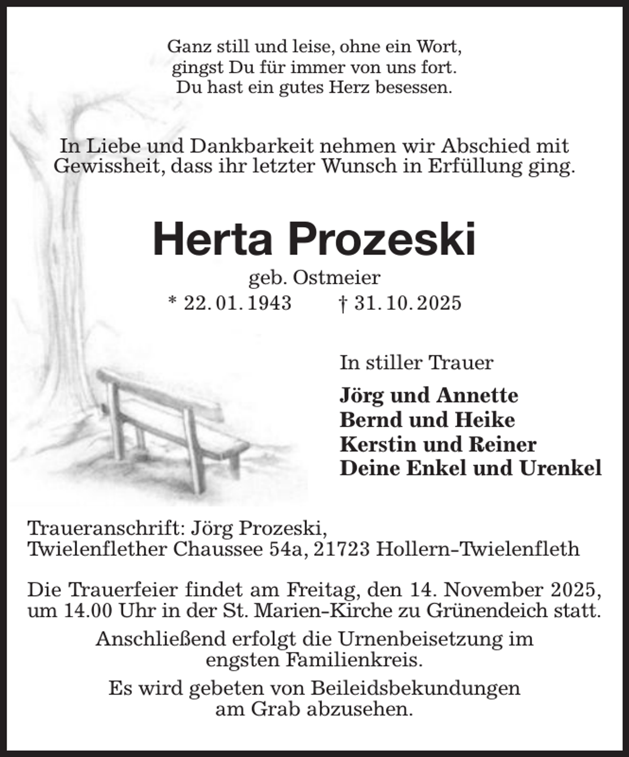 <p>Ganz still und leise, ohne ein Wort,<br />gingst Du für immer von uns fort.<br />Du hast ein gutes Herz besessen.</p><p>In Liebe und Dankbarkeit nehmen wir Abschied mit<br />Gewissheit, dass ihr letzter Wunsch in Erfüllung ging.</p><p>Herta Prozeski<br />geb. Ostmeier<br />* 22. 01. 1943<br />† 31. 10. 2025</p><p>In stiller Trauer</p><p>Jörg und Annette<br />Bernd und Heike<br />Kerstin und Reiner<br />Deine Enkel und Urenkel<br />Traueranschrift: Jörg Prozeski,<br />Twielenflether Chaussee 54a, 21723 Hollern-Twielenfleth<br />Die Trauerfeier findet am Freitag, den 14. November 2025,<br />um 14.00 Uhr in der St. Marien-Kirche zu Grünendeich statt.<br />Anschließend erfolgt die Urnenbeisetzung im<br />engsten Familienkreis.<br />Es wird gebeten von Beileidsbekundungen<br />am Grab abzusehen.</p>