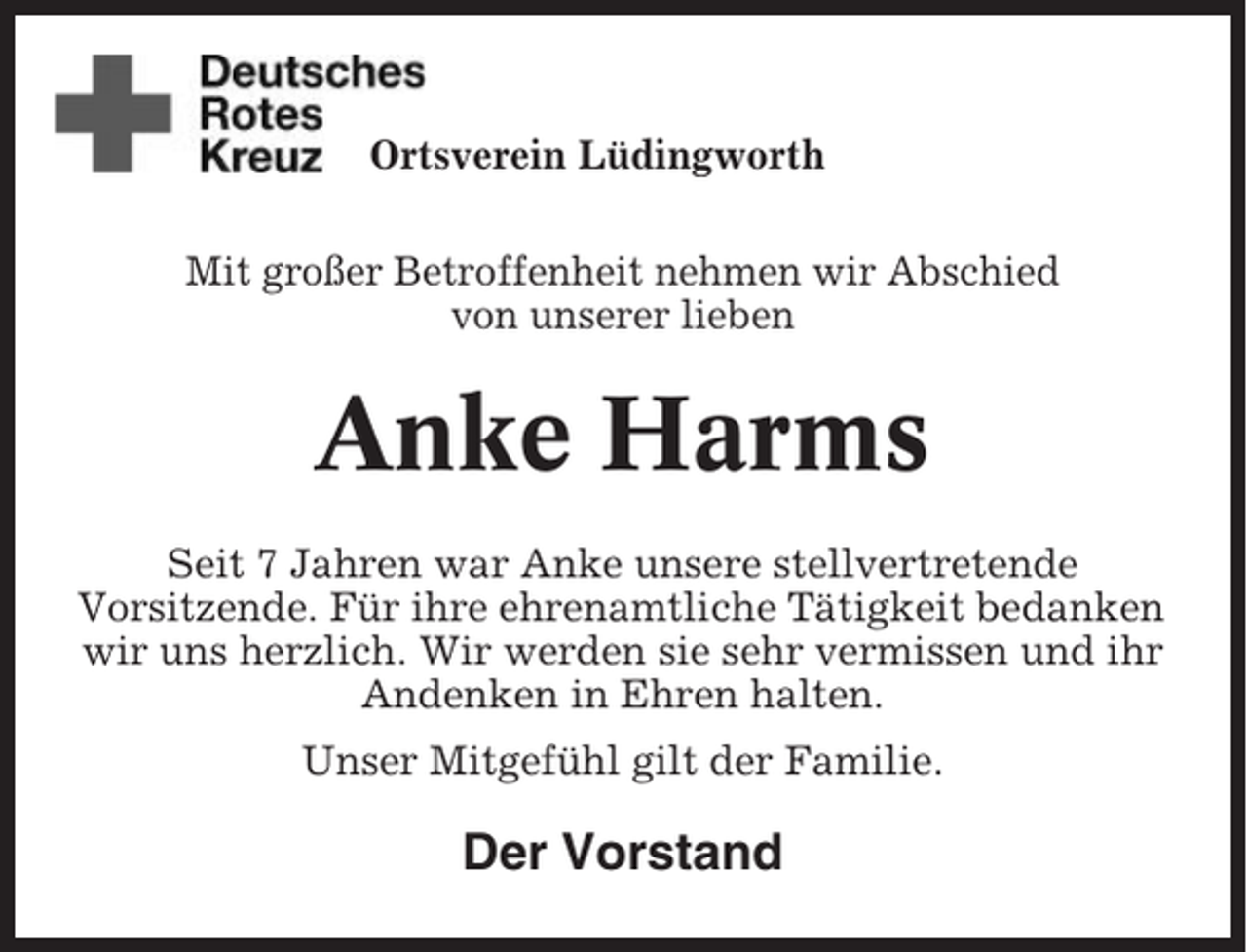 <p>Ortsverein Lüdingworth<br />Mit großer Betroffenheit nehmen wir Abschied<br />von unserer lieben</p><p>Anke Harms<br />Seit 7 Jahren war Anke unsere stellvertretende<br />Vorsitzende. Für ihre ehrenamtliche Tätigkeit bedanken<br />wir uns herzlich. Wir werden sie sehr vermissen und ihr<br />Andenken in Ehren halten.<br />Unser Mitgefühl gilt der Familie.</p><p>Der Vorstand</p>