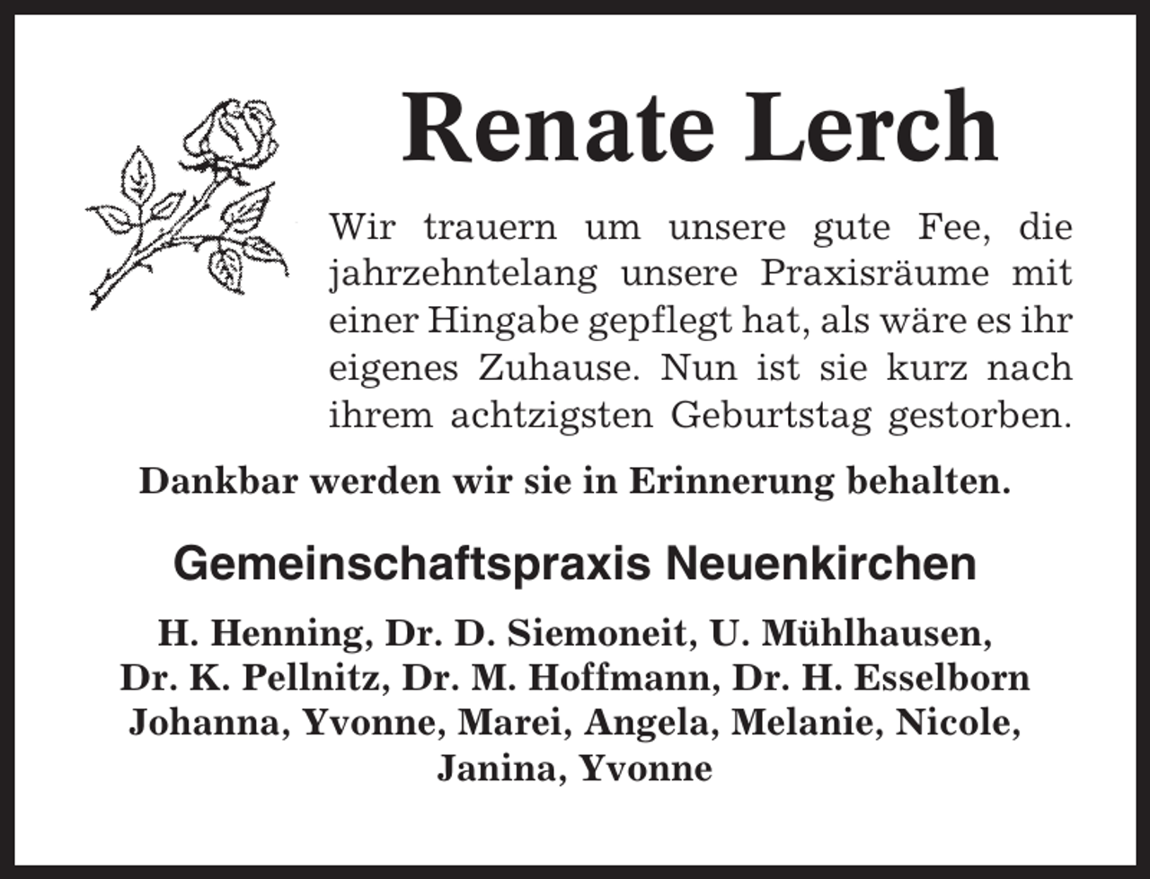 <p>Renate Lerch<br />Wir trauern um unsere gute Fee, die<br />jahrzehntelang unsere Praxisräume mit<br />einer Hingabe gepflegt hat, als wäre es ihr<br />eigenes Zuhause. Nun ist sie kurz nach<br />ihrem achtzigsten Geburtstag gestorben.<br />Dankbar werden wir sie in Erinnerung behalten.</p><p>Gemeinschaftspraxis Neuenkirchen<br />H. Henning, Dr. D. Siemoneit, U. Mühlhausen,<br />Dr. K. Pellnitz, Dr. M. Hoffmann, Dr. H. Esselborn<br />Johanna, Yvonne, Marei, Angela, Melanie, Nicole,<br />Janina, Yvonne</p>