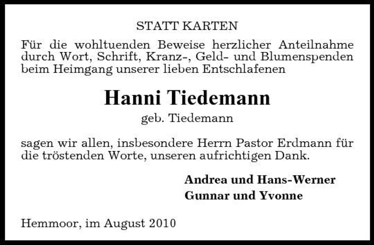 <p>STATT KARTEN Für die wohltuenden Beweise herzlicher Anteilnahme durch Wort, Schrift, Kranz-, Geld- und Blumenspenden beim Heimgang unserer lieben Entschlafenen</p><p>Hanni Tiedemann<br />geb. Tiedemann sagen wir allen, insbesondere Herrn Pastor Erdmann für die tröstenden Worte, unseren aufrichtigen Dank. Andrea und Hans-Werner Gunnar und Yvonne Hemmoor, im August 2010</p>