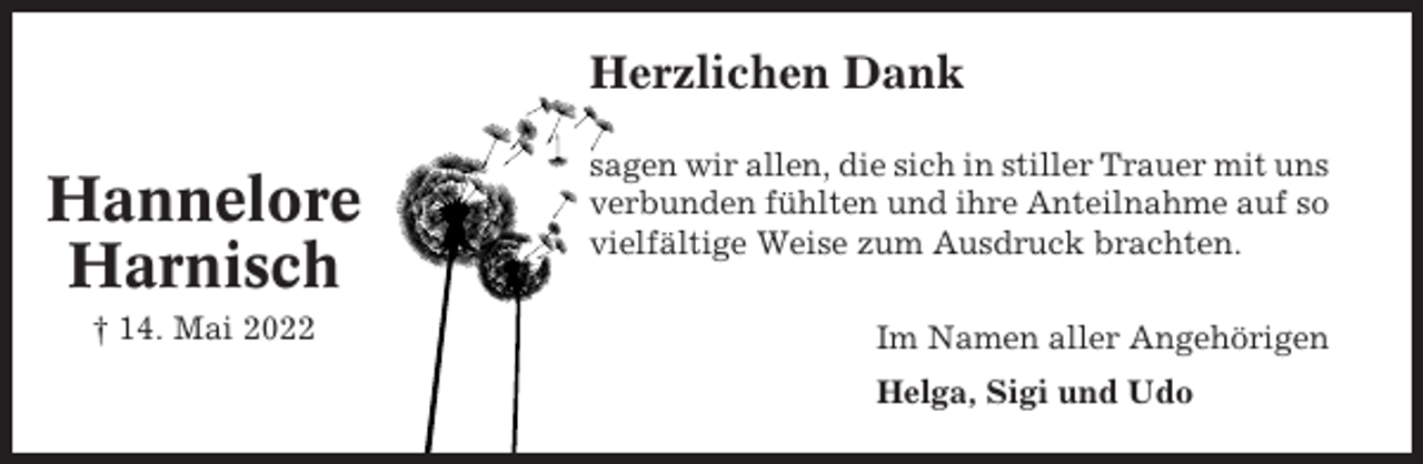 <p>Herzlichen Dank</p><p>Hannelore<br />Harnisch<br />† 14. Mai 2022</p><p>sagen wir allen, die sich in stiller Trauer mit uns<br />verbunden fühlten und ihre Anteilnahme auf so<br />vielfältige Weise zum Ausdruck brachten.<br />Im Namen aller Angehörigen<br />Helga, Sigi und Udo</p>