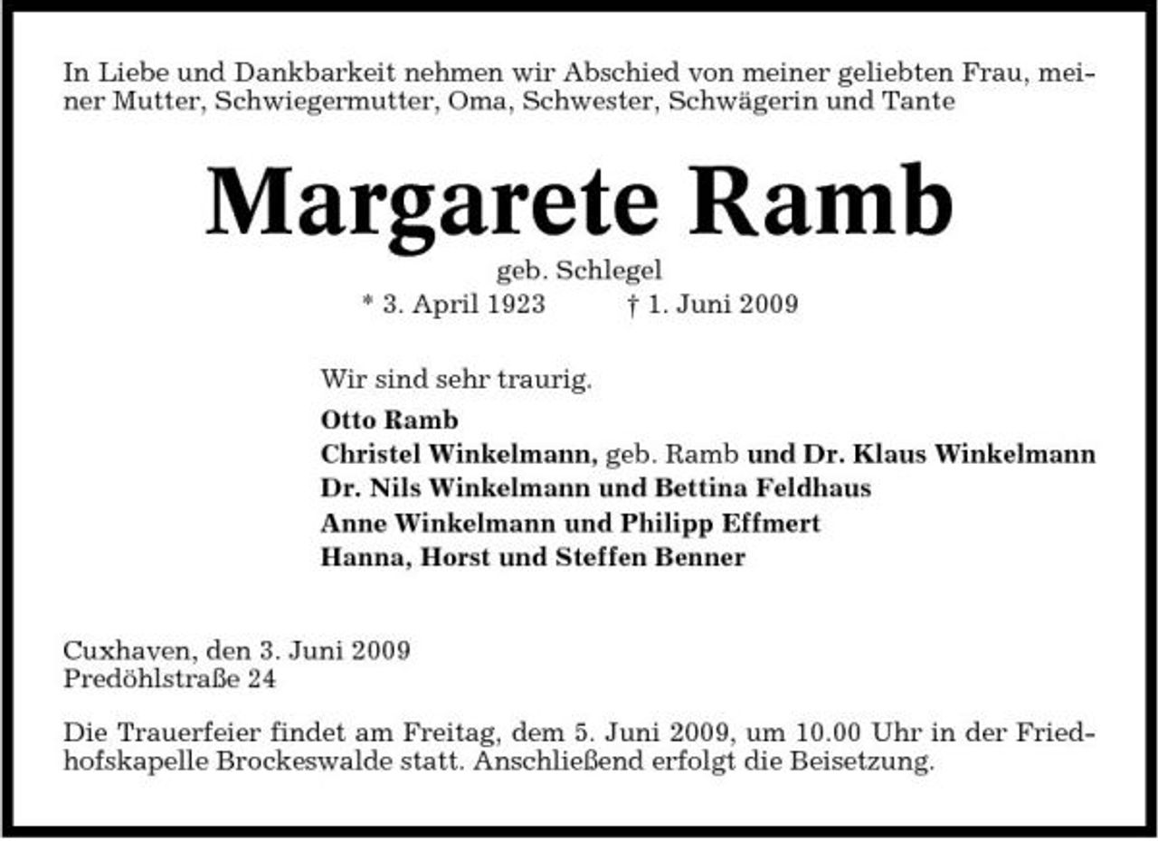 <p>In Liebe und Dankbarkeit nehmen wir Abschied von meiner geliebten Frau, meiner Mutter, Schwiegermutter, Oma, Schwester, Schwägerin und Tante</p><p>Margarete Ramb<br />geb. Schlegel * 3. April 1923 † 1. Juni 2009 Wir sind sehr traurig. Otto Ramb Christel Winkelmann, geb. Ramb und Dr. Klaus Winkelmann Dr. Nils Winkelmann und Bettina Feldhaus Anne Winkelmann und Philipp Effmert Hanna, Horst und Steffen Benner</p><p>Cuxhaven, den 3. Juni 2009 Predöhlstraße 24 Die Trauerfeier findet am Freitag, dem 5. Juni 2009, um 10.00 Uhr in der Friedhofskapelle Brockeswalde statt. Anschließend erfolgt die Beisetzung.</p>