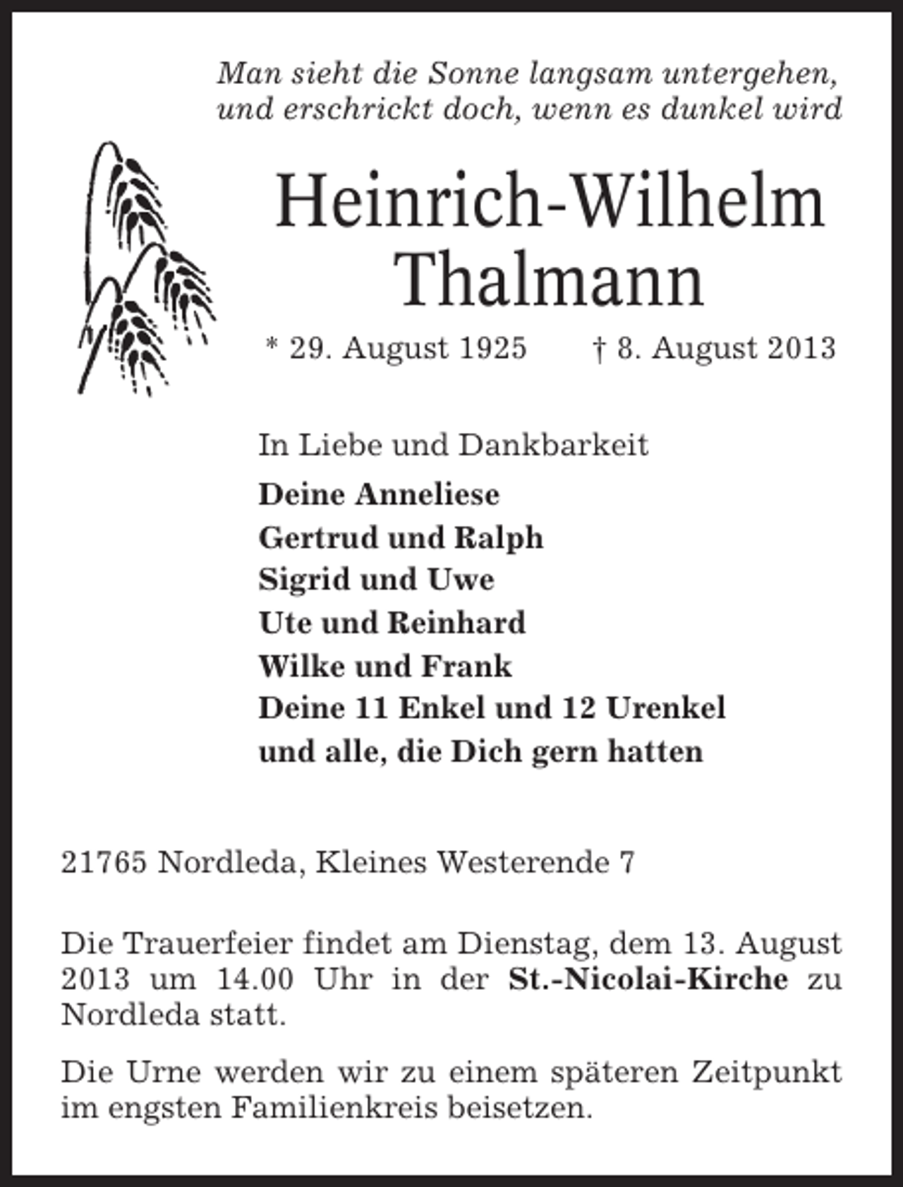 <p>Man sieht die Sonne langsam untergehen,<br />und erschrickt doch, wenn es dunkel wird</p><p>Heinrich-Wilhelm<br />Thalmann<br />* 29. August 1925</p><p>† 8. August 2013</p><p>In Liebe und Dankbarkeit<br />Deine Anneliese<br />Gertrud und Ralph<br />Sigrid und Uwe<br />Ute und Reinhard<br />Wilke und Frank<br />Deine 11 Enkel und 12 Urenkel<br />und alle, die Dich gern hatten</p><p>21765 Nordleda, Kleines Westerende 7<br />Die Trauerfeier findet am Dienstag, dem 13. August<br />2013 um 14.00 Uhr in der St.-Nicolai-Kirche zu<br />Nordleda statt.<br />Die Urne werden wir zu einem späteren Zeitpunkt<br />im engsten Familienkreis beisetzen.</p>