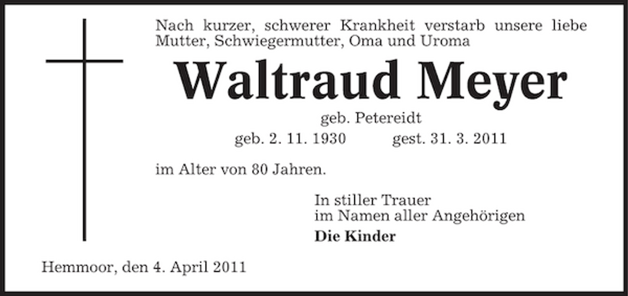 <p>Nach kurzer, schwerer Krankheit verstarb unsere liebe Mutter, Schwiegermutter, Oma und Uroma</p><p>Waltraud Meyer<br />geb. Petereidt geb. 2. 11. 1930 gest. 31. 3. 2011 im Alter von 80 Jahren. In stiller Trauer im Namen aller Angehörigen Die Kinder Hemmoor, den 4. April 2011</p>