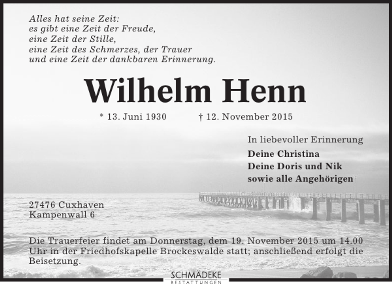 <p>Alles hat seine Zeit:<br />es gibt eine Zeit der Freude,<br />eine Zeit der Stille,<br />eine Zeit des Schmerzes, der Trauer<br />und eine Zeit der dankbaren Erinnerung.</p><p>Wilhelm Henn<br />* 13. Juni 1930</p><p>† 12. November 2015<br />In liebevoller Erinnerung<br />Deine Christina<br />Deine Doris und Nik<br />sowie alle Angehörigen</p><p>27476 Cuxhaven<br />Kampenwall 6<br />Die Trauerfeier findet am Donnerstag, dem 19. November 2015 um 14.00<br />Uhr in der Friedhofskapelle Brockeswalde statt; anschließend erfolgt die<br />Beisetzung.</p>