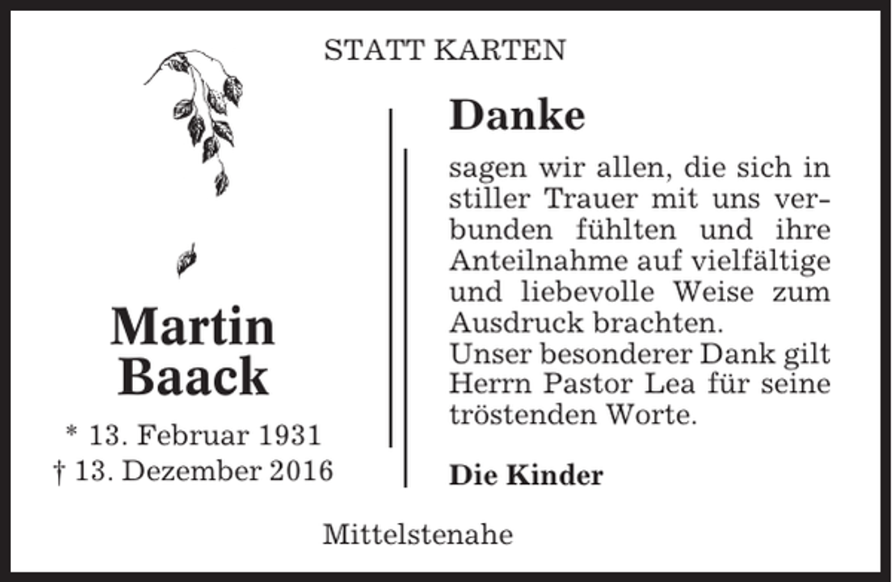 <p>STATT KARTEN</p><p>Danke</p><p>Martin<br />Baack<br />* 13. Februar 1931<br />† 13. Dezember 2016</p><p>sagen wir allen, die sich in<br />stiller Trauer mit uns verbunden fühlten und ihre<br />Anteilnahme auf vielfältige<br />und liebevolle Weise zum<br />Ausdruck brachten.<br />Unser besonderer Dank gilt<br />Herrn Pastor Lea für seine<br />tröstenden Worte.<br />Die Kinder</p><p>Mittelstenahe</p>