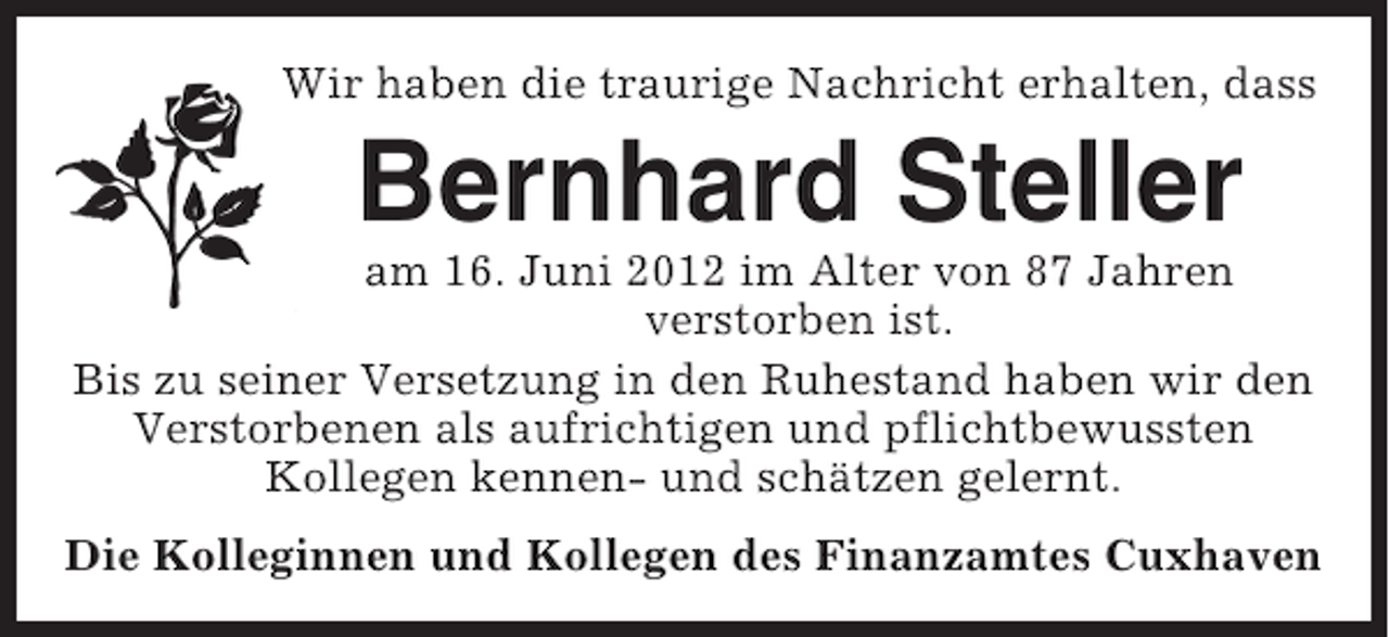 <p>Wir haben die traurige Nachricht erhalten, dass</p><p>Bernhard Steller<br />am 16. Juni 2012 im Alter von 87 Jahren<br />verstorben ist.<br />Bis zu seiner Versetzung in den Ruhestand haben wir den<br />Verstorbenen als aufrichtigen und pflichtbewussten<br />Kollegen kennen- und schätzen gelernt.<br />Die Kolleginnen und Kollegen des Finanzamtes Cuxhaven</p>