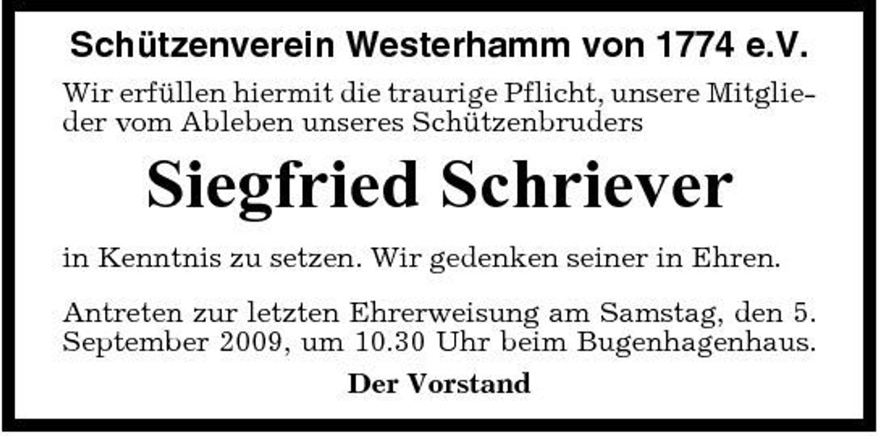 <p>Schützenverein Westerhamm von 1774 e.V.<br />Wir erfüllen hiermit die traurige Pflicht, unsere Mitglieder vom Ableben unseres Schützenbruders</p><p>Siegfried Schriever<br />in Kenntnis zu setzen. Wir gedenken seiner in Ehren. Antreten zur letzten Ehrerweisung am Samstag, den 5. September 2009, um 10.30 Uhr beim Bugenhagenhaus. Der Vorstand</p>