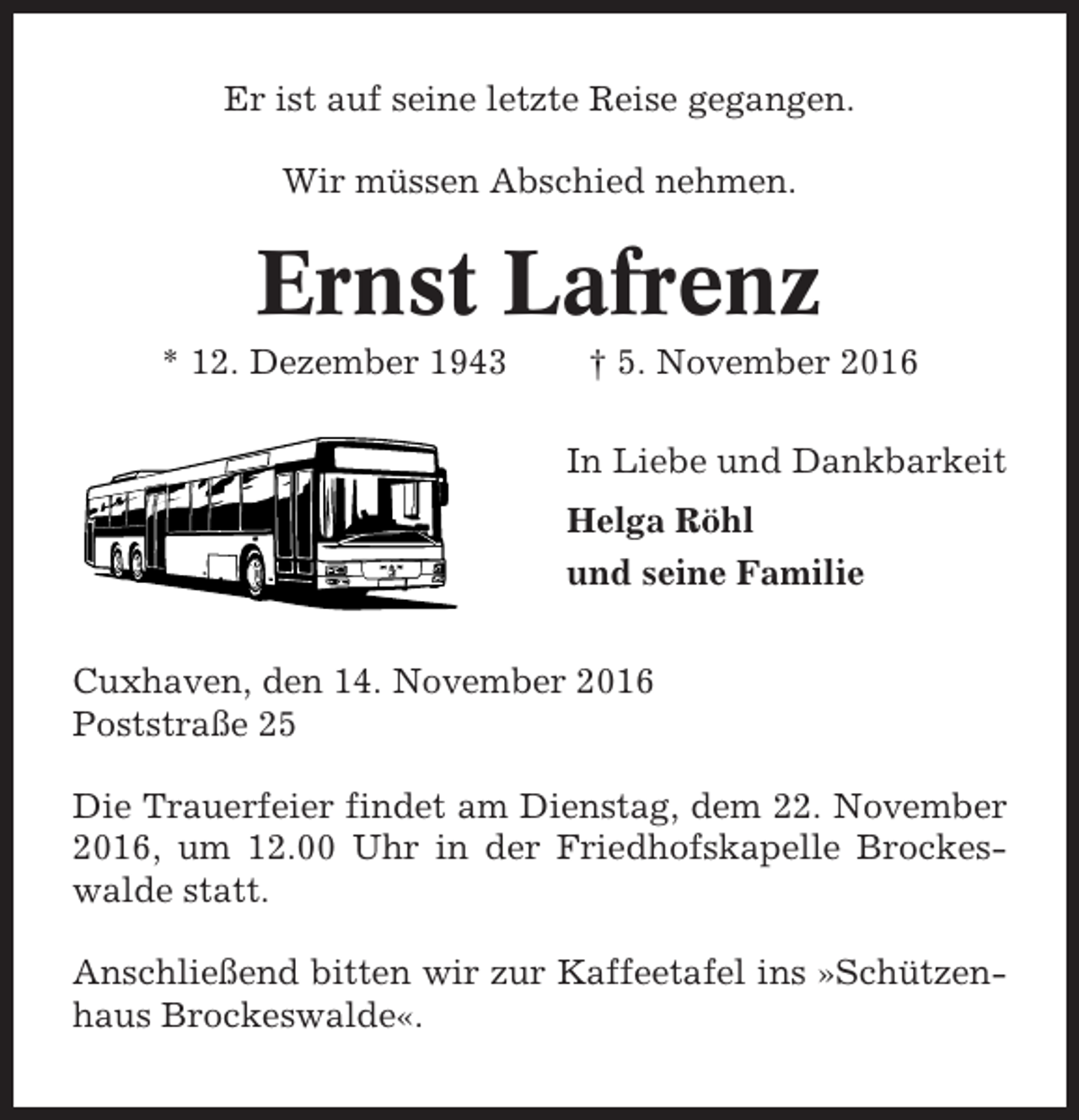 <p>Er ist auf seine letzte Reise gegangen.<br />Wir müssen Abschied nehmen.</p><p>Ernst Lafrenz<br />* 12. Dezember 1943</p><p>† 5. November 2016<br />In Liebe und Dankbarkeit<br />Helga Röhl<br />und seine Familie</p><p>Cuxhaven, den 14. November 2016<br />Poststraße 25<br />Die Trauerfeier findet am Dienstag, dem 22. November<br />2016, um 12.00 Uhr in der Friedhofskapelle Brockeswalde statt.<br />Anschließend bitten wir zur Kaffeetafel ins »Schützenhaus Brockeswalde«.</p>