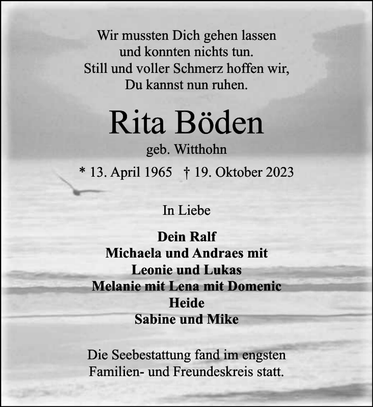 <p>Wir mussten Dich gehen lassen<br />und konnten nichts tun.<br />Still und voller Schmerz hoffen wir,<br />Du kannst nun ruhen.</p><p>Rita Böden<br />geb. Witthohn</p><p>* 13. April 1965 † 19. Oktober 2023<br />In Liebe<br />Dein Ralf<br />Michaela und Andraes mit<br />Leonie und Lukas<br />Melanie mit Lena mit Domenic<br />Heide<br />Sabine und Mike<br />Die Seebestattung fand im engsten<br />Familien- und Freundeskreis statt.</p>