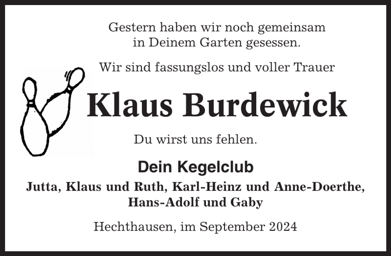 <p>Gestern haben wir noch gemeinsam<br />in Deinem Garten gesessen.<br />Wir sind fassungslos und voller Trauer</p><p>Klaus Burdewick<br />Du wirst uns fehlen.</p><p>Dein Kegelclub<br />Jutta, Klaus und Ruth, Karl-Heinz und Anne-Doerthe,<br />Hans-Adolf und Gaby<br />Hechthausen, im September 2024</p>