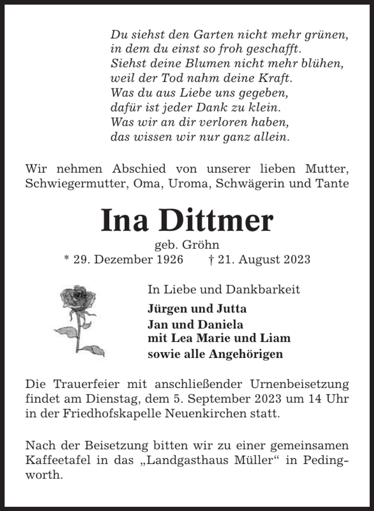 <p>Du siehst den Garten nicht mehr grünen,<br />in dem du einst so froh geschafft.<br />Siehst deine Blumen nicht mehr blühen,<br />weil der Tod nahm deine Kraft.<br />Was du aus Liebe uns gegeben,<br />dafür ist jeder Dank zu klein.<br />Was wir an dir verloren haben,<br />das wissen wir nur ganz allein.<br />Wir nehmen Abschied von unserer lieben Mutter,<br />Schwiegermutter, Oma, Uroma, Schwägerin und Tante</p><p>Ina Dittmer<br />geb. Gröhn<br />* 29. Dezember 1926<br />† 21. August 2023<br />In Liebe und Dankbarkeit<br />Jürgen und Jutta<br />Jan und Daniela<br />mit Lea Marie und Liam<br />sowie alle Angehörigen<br />Die Trauerfeier mit anschließender Urnenbeisetzung<br />findet am Dienstag, dem 5. September 2023 um 14 Uhr<br />in der Friedhofskapelle Neuenkirchen statt.<br />Nach der Beisetzung bitten wir zu einer gemeinsamen<br />Kaffeetafel in das „Landgasthaus Müller“ in Pedingworth.</p>