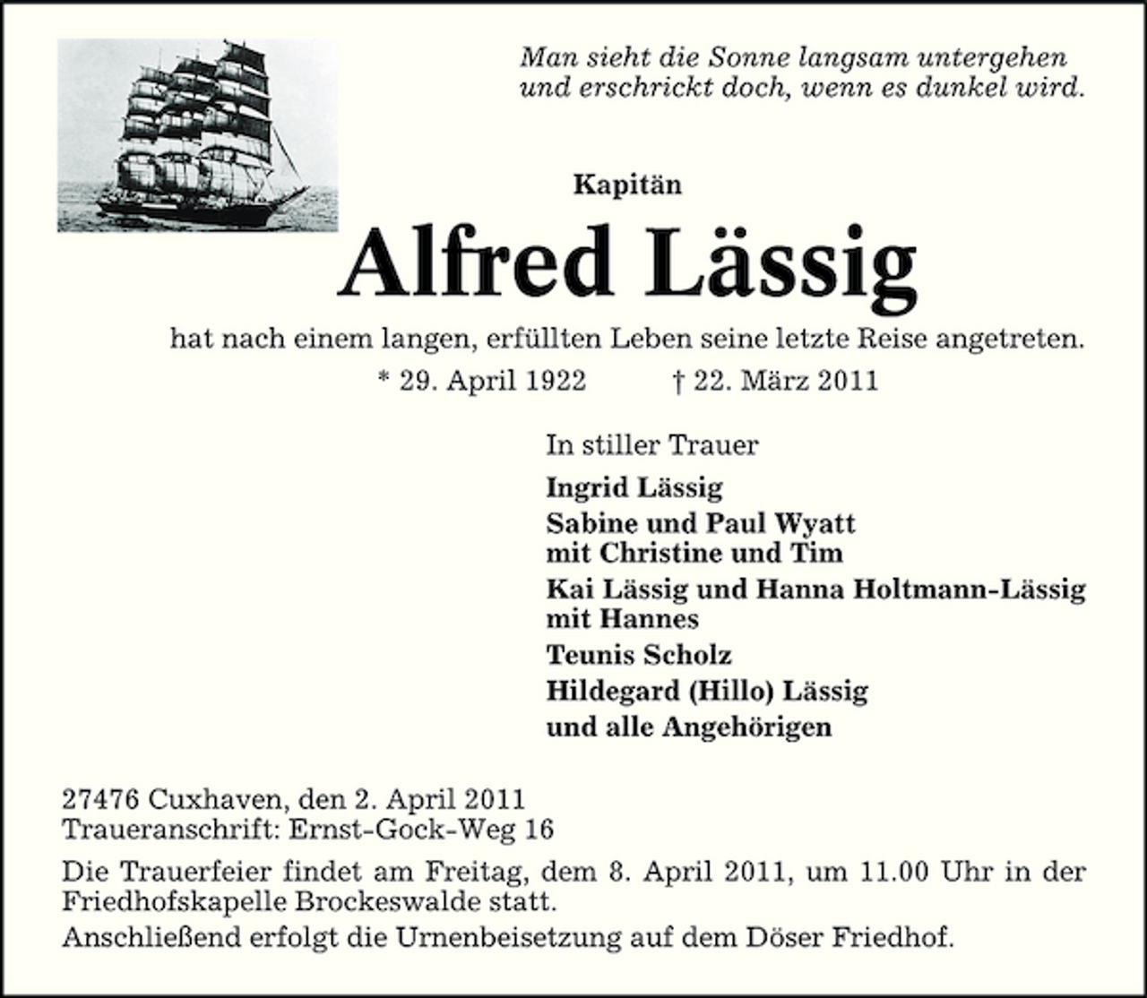 <p>Man sieht die Sonne langsam untergehen und erschrickt doch, wenn es dunkel wird. Kapitän</p><p>Alfred Lässig<br />hat nach einem langen, erfüllten Leben seine letzte Reise angetreten. * 29. April 1922 † 22. März 2011 In stiller Trauer Ingrid Lässig Sabine und Paul Wyatt mit Christine und Tim Kai Lässig und Hanna Holtmann-Lässig mit Hannes Teunis Scholz Hildegard (Hillo) Lässig und alle Angehörigen 27476 Cuxhaven, den 2. April 2011 Traueranschrift: Ernst-Gock-Weg 16 Die Trauerfeier findet am Freitag, dem 8. April 2011, um 11.00 Uhr in der Friedhofskapelle Brockeswalde statt. Anschließend erfolgt die Urnenbeisetzung auf dem Döser Friedhof.</p>