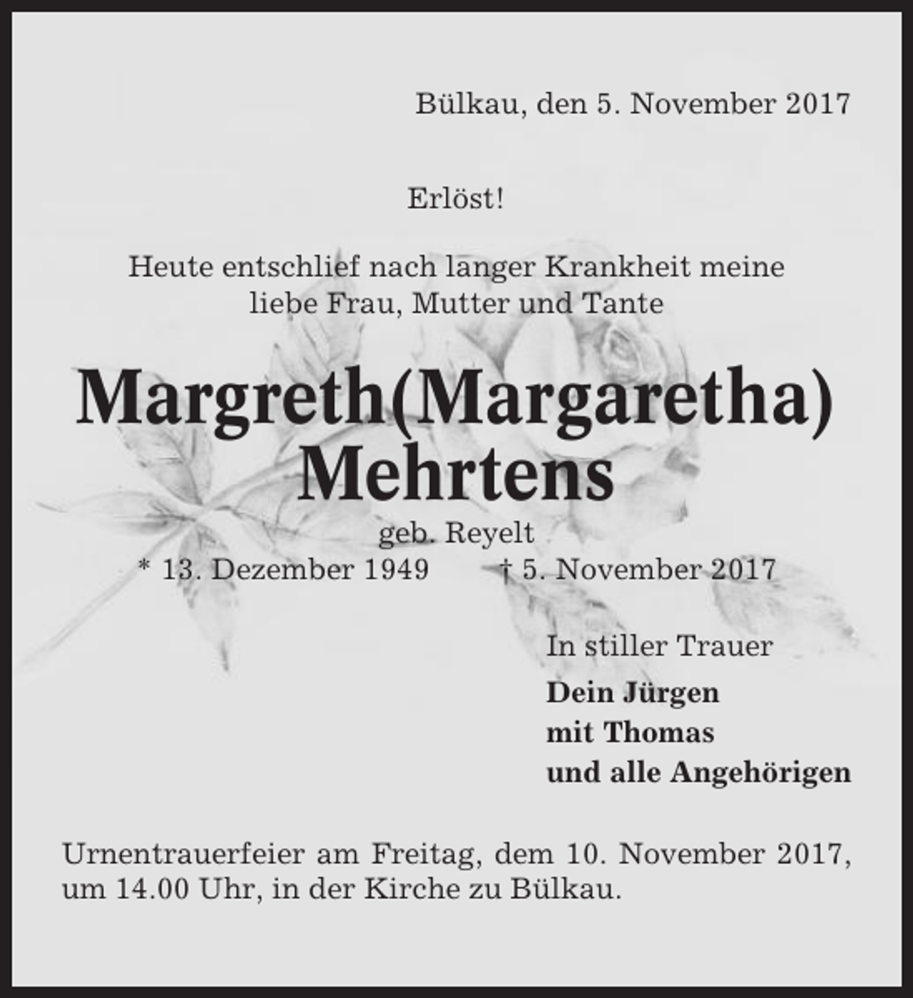 <p>Bülkau, den 5. November 2017<br />Erlöst!<br />Heute entschlief nach langer Krankheit meine<br />liebe Frau, Mutter und Tante</p><p>Margreth(Margaretha)<br />Mehrtens<br />geb. Reyelt<br />* 13. Dezember 1949<br />† 5. November 2017<br />In stiller Trauer<br />Dein Jürgen<br />mit Thomas<br />und alle Angehörigen<br />Urnentrauerfeier am Freitag, dem 10. November 2017,<br />um 14.00 Uhr, in der Kirche zu Bülkau.</p>