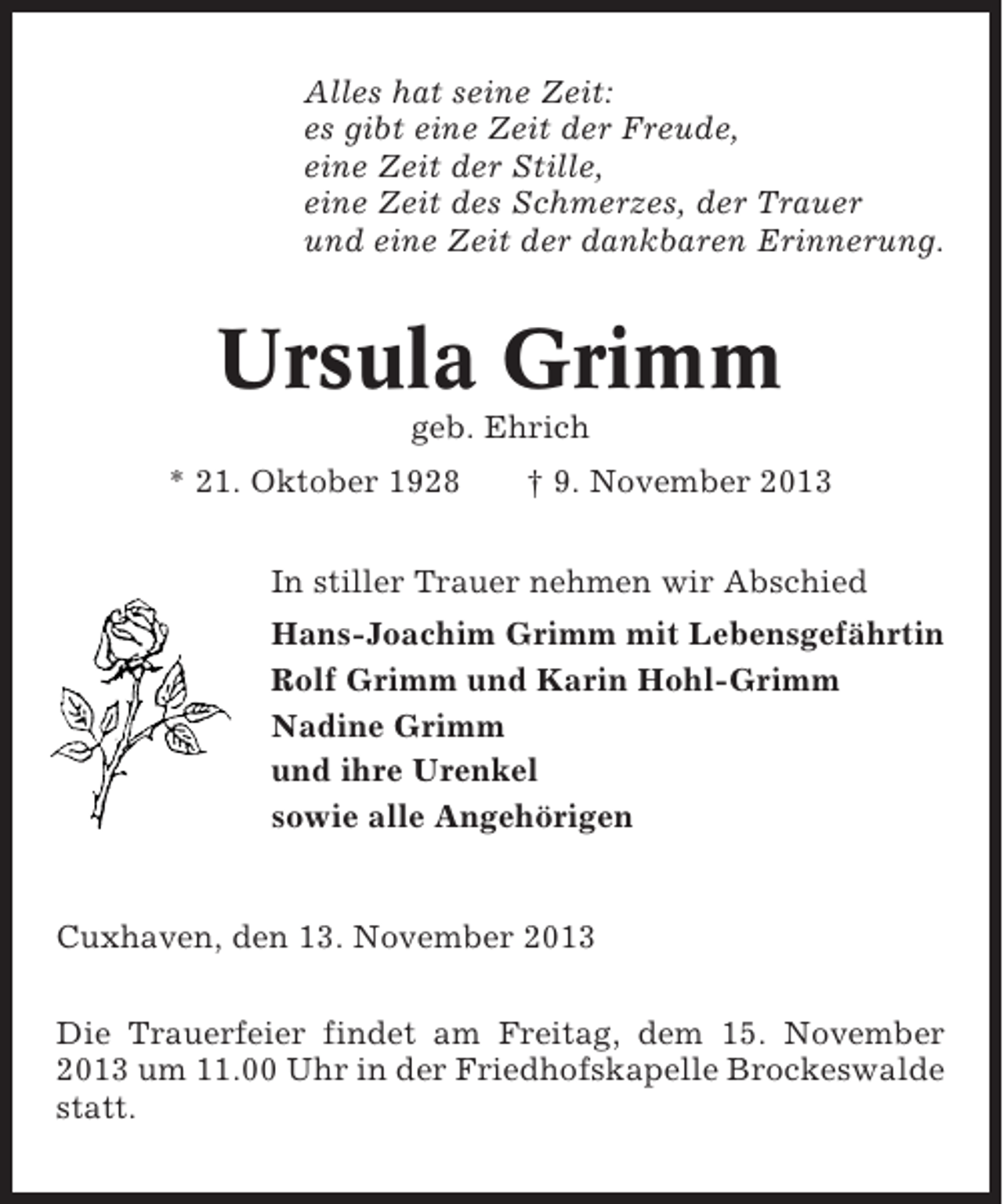 <p>Alles hat seine Zeit:<br />es gibt eine Zeit der Freude,<br />eine Zeit der Stille,<br />eine Zeit des Schmerzes, der Trauer<br />und eine Zeit der dankbaren Erinnerung.</p><p>Ursula Grimm<br />geb. Ehrich<br />* 21. Oktober 1928</p><p>† 9. November 2013</p><p>In stiller Trauer nehmen wir Abschied<br />Hans-Joachim Grimm mit Lebensgefährtin<br />Rolf Grimm und Karin Hohl-Grimm<br />Nadine Grimm<br />und ihre Urenkel<br />sowie alle Angehörigen</p><p>Cuxhaven, den 13. November 2013<br />Die Trauerfeier findet am Freitag, dem 15. November<br />2013 um 11.00 Uhr in der Friedhofskapelle Brockeswalde<br />statt.</p>