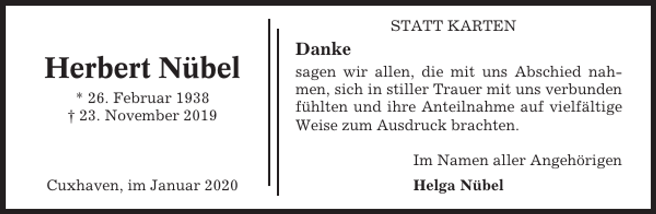 <p>STATT KARTEN</p><p>Herbert Nübel<br />* 26. Februar 1938<br />† 23. November 2019</p><p>Danke<br />sagen wir allen, die mit uns Abschied nahmen, sich in stiller Trauer mit uns verbunden<br />fühlten und ihre Anteilnahme auf vielfältige<br />Weise zum Ausdruck brachten.<br />Im Namen aller Angehörigen</p><p>Cuxhaven, im Januar 2020</p><p>Helga Nübel</p>