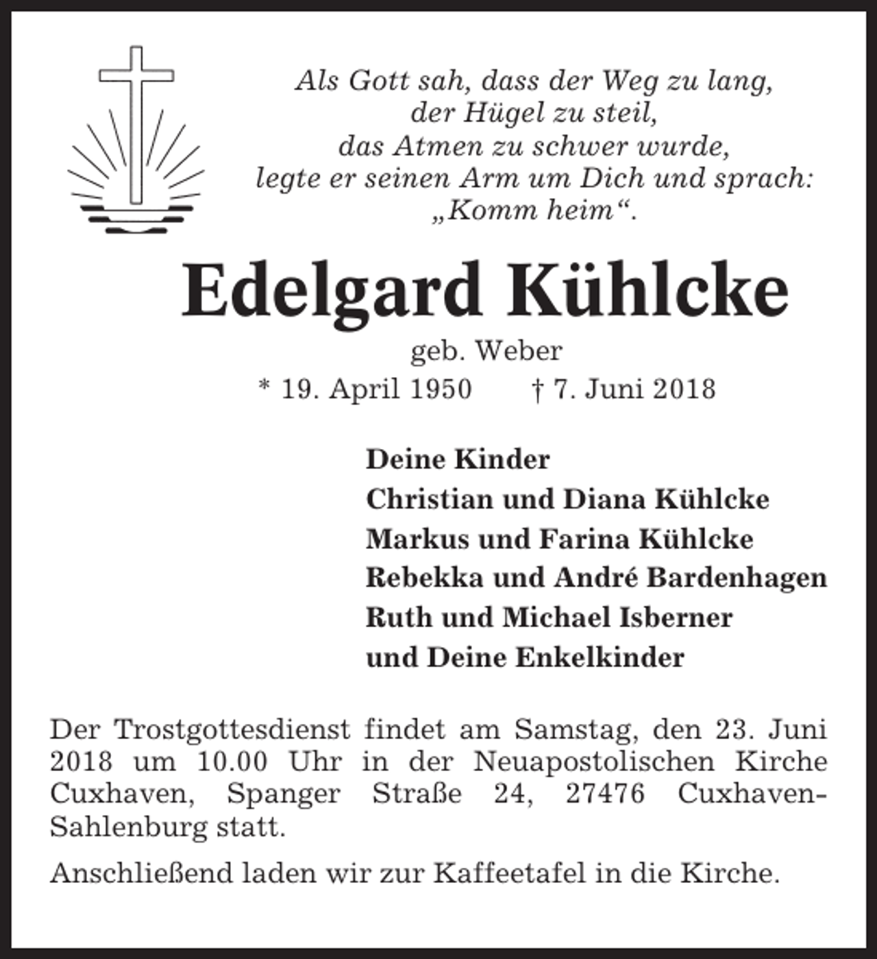 <p>Als Gott sah, dass der Weg zu lang,<br />der Hügel zu steil,<br />das Atmen zu schwer wurde,<br />legte er seinen Arm um Dich und sprach:<br />„Komm heim“.</p><p>Edelgard Kühlcke<br />geb. Weber<br />* 19. April 1950<br />† 7. Juni 2018<br />Deine Kinder<br />Christian und Diana Kühlcke<br />Markus und Farina Kühlcke<br />Rebekka und André Bardenhagen<br />Ruth und Michael Isberner<br />und Deine Enkelkinder<br />Der Trostgottesdienst findet am Samstag, den 23. Juni<br />2018 um 10.00 Uhr in der Neuapostolischen Kirche<br />Cuxhaven, Spanger Straße 24, 27476 CuxhavenSahlenburg statt.<br />Anschließend laden wir zur Kaffeetafel in die Kirche.</p>