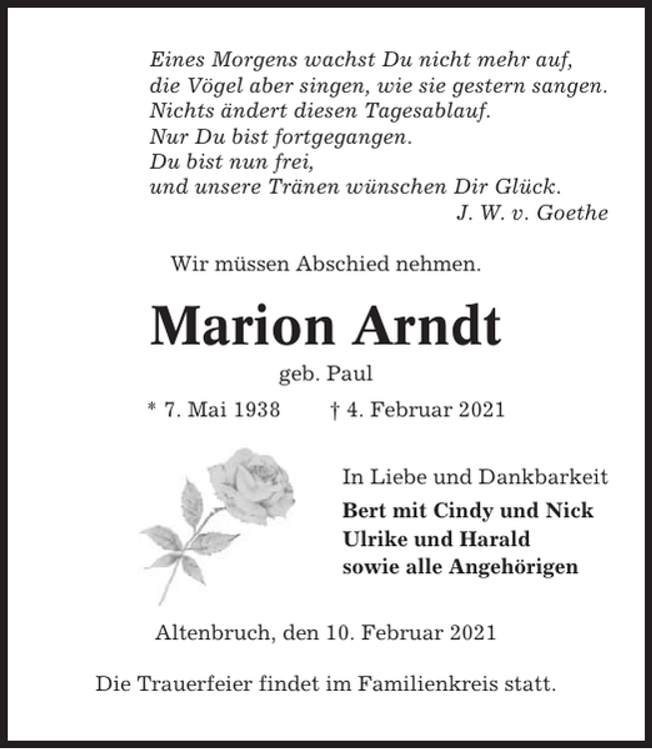 <p>Eines Morgens wachst Du nicht mehr auf,<br />die Vögel aber singen, wie sie gestern sangen.<br />Nichts ändert diesen Tagesablauf.<br />Nur Du bist fortgegangen.<br />Du bist nun frei,<br />und unsere Tränen wünschen Dir Glück.<br />J. W. v. Goethe<br />Wir müssen Abschied nehmen.</p><p>Marion Arndt<br />geb. Paul<br />* 7. Mai 1938</p><p>† 4. Februar 2021<br />In Liebe und Dankbarkeit<br />Bert mit Cindy und Nick<br />Ulrike und Harald<br />sowie alle Angehörigen</p><p>Altenbruch, den 10. Februar 2021<br />Die Trauerfeier findet im Familienkreis statt.</p>