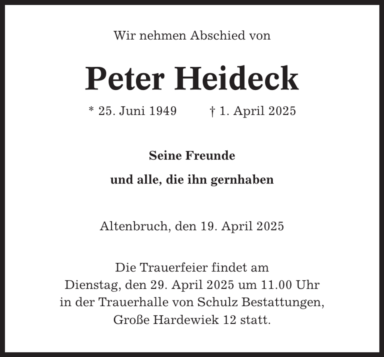 <p>Wir nehmen Abschied von</p><p>Peter Heideck<br />* 25. Juni 1949</p><p>† 1. April 2025</p><p>Seine Freunde<br />und alle, die ihn gernhaben</p><p>Altenbruch, den 19. April 2025<br />Die Trauerfeier findet am<br />Dienstag, den 29. April 2025 um 11.00 Uhr<br />in der Trauerhalle von Schulz Bestattungen,<br />Große Hardewiek 12 statt.</p>