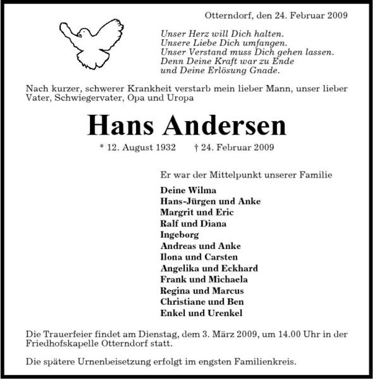 <p>Otterndorf, den 24. Februar 2009 Unser Herz will Dich halten. Unsere Liebe Dich umfangen. Unser Verstand muss Dich gehen lassen. Denn Deine Kraft war zu Ende und Deine Erlösung Gnade. Nach kurzer, schwerer Krankheit verstarb mein lieber Mann, unser lieber Vater, Schwiegervater, Opa und Uropa</p><p>Hans Andersen<br />* 12. August 1932 † 24. Februar 2009 Er war der Mittelpunkt unserer Familie Deine Wilma Hans-Jürgen und Anke Margrit und Eric Ralf und Diana Ingeborg Andreas und Anke Ilona und Carsten Angelika und Eckhard Frank und Michaela Regina und Marcus Christiane und Ben Enkel und Urenkel Die Trauerfeier findet am Dienstag, dem 3. März 2009, um 14.00 Uhr in der Friedhofskapelle Otterndorf statt. Die spätere Urnenbeisetzung erfolgt im engsten Familienkreis.</p>
