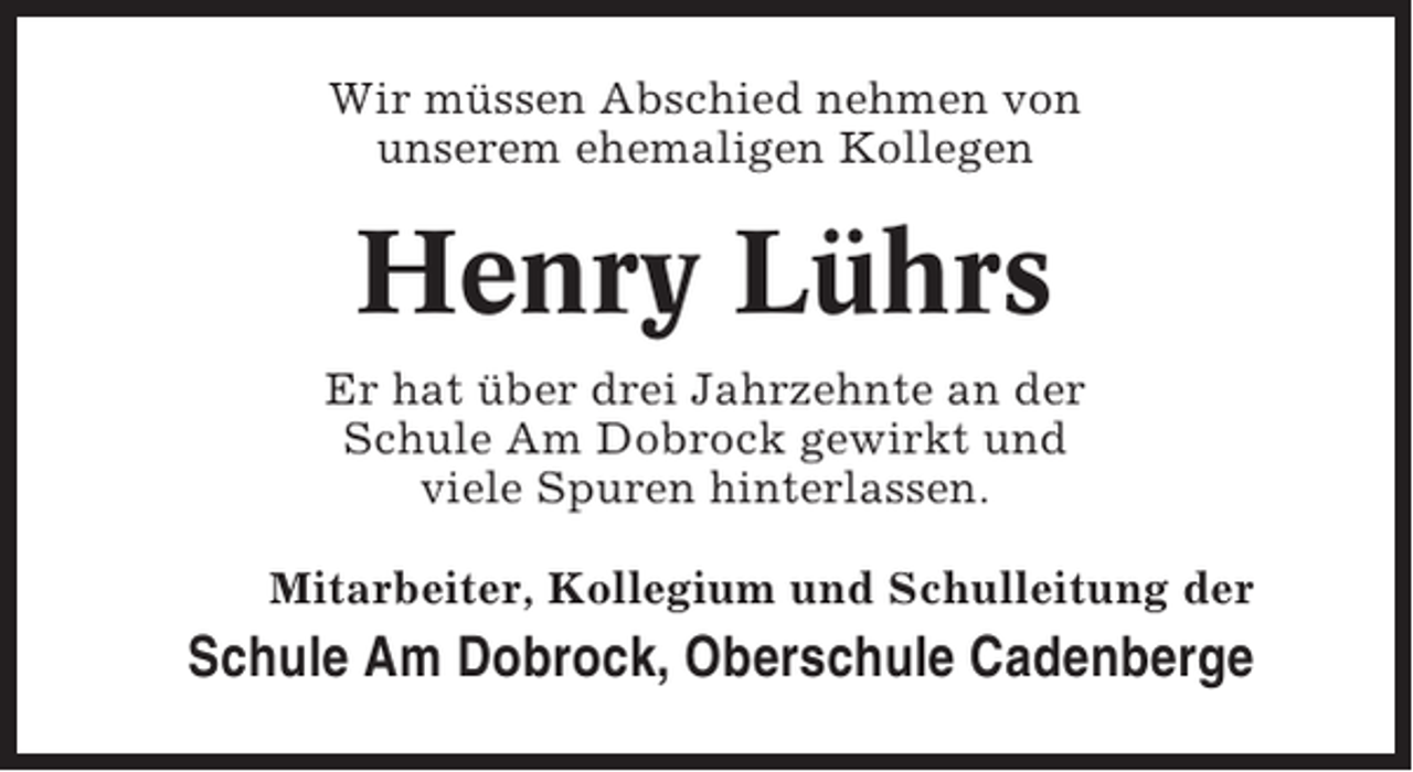 <p>Wir müssen Abschied nehmen von<br />unserem ehemaligen Kollegen</p><p>Henry Lührs<br />Er hat über drei Jahrzehnte an der<br />Schule Am Dobrock gewirkt und<br />viele Spuren hinterlassen.<br />Mitarbeiter, Kollegium und Schulleitung der</p><p>Schule Am Dobrock, Oberschule Cadenberge</p>