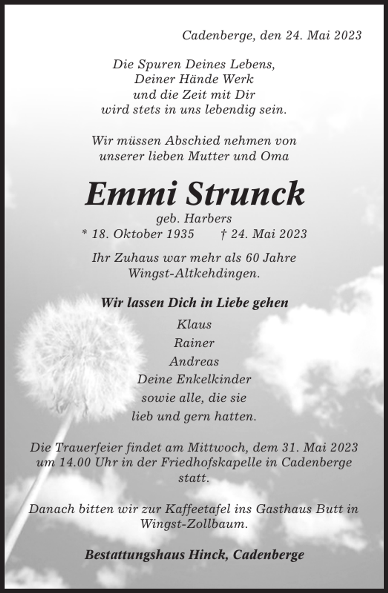 <p>Cadenberge, den 24. Mai 2023<br />Die Spuren Deines Lebens,<br />Deiner Hände Werk<br />und die Zeit mit Dir<br />wird stets in uns lebendig sein.<br />Wir müssen Abschied nehmen von<br />unserer lieben Mutter und Oma</p><p>Emmi Strunck<br />geb. Harbers<br />* 18. Oktober 1935<br />† 24. Mai 2023<br />Ihr Zuhaus war mehr als 60 Jahre<br />Wingst-Altkehdingen.<br />Wir lassen Dich in Liebe gehen<br />Klaus<br />Rainer<br />Andreas<br />Deine Enkelkinder<br />sowie alle, die sie<br />lieb und gern hatten.<br />Die Trauerfeier findet am Mittwoch, dem 31. Mai 2023<br />um 14.00 Uhr in der Friedhofskapelle in Cadenberge<br />statt.<br />Danach bitten wir zur Kaffeetafel ins Gasthaus Butt in<br />Wingst-Zollbaum.<br />Bestattungshaus Hinck, Cadenberge</p>