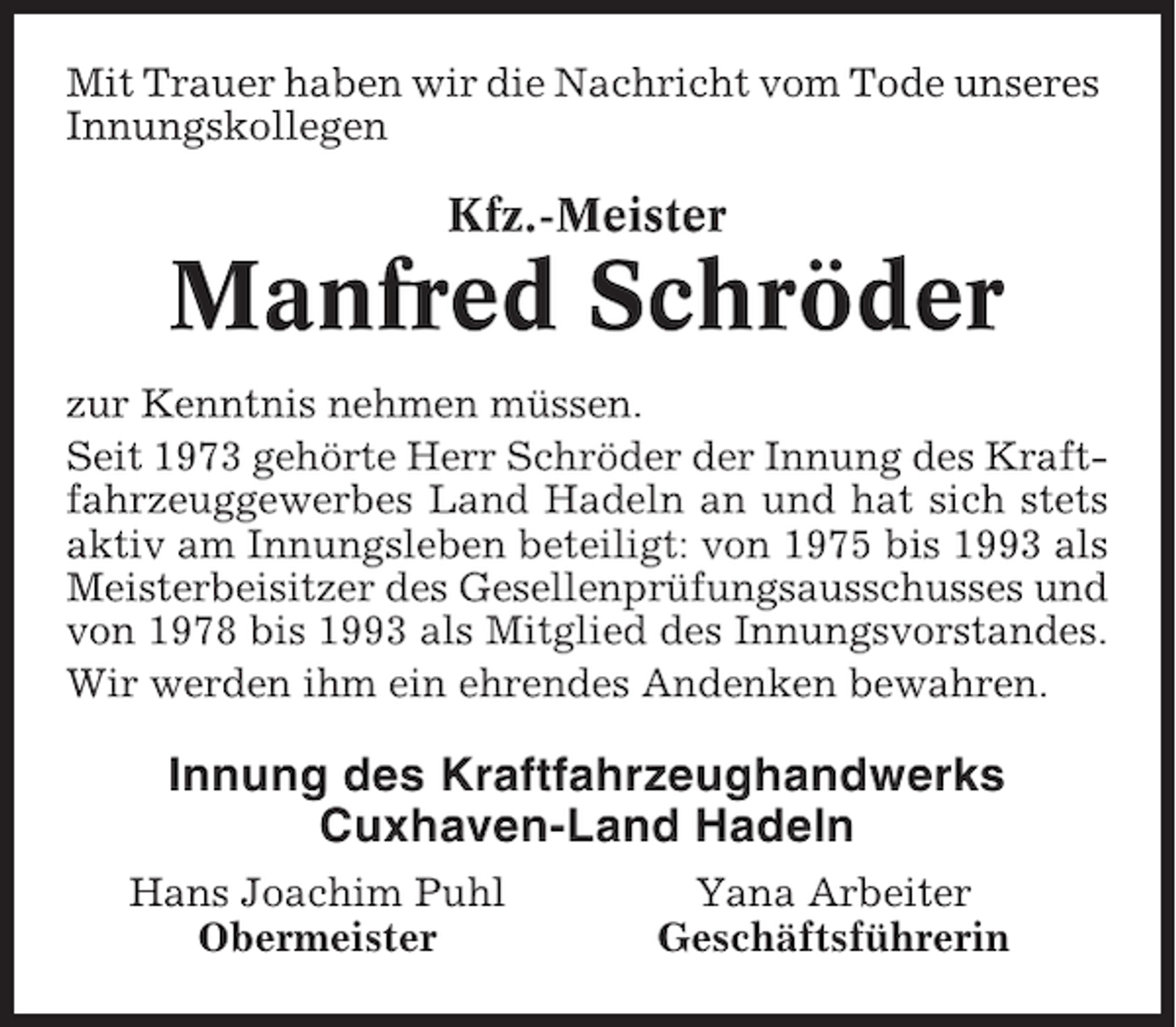 <p>Mit Trauer haben wir die Nachricht vom Tode unseres<br />Innungskollegen</p><p>Kfz.-Meister</p><p>Manfred Schröder<br />zur Kenntnis nehmen müssen.<br />Seit 1973 gehörte Herr Schröder der Innung des Kraftfahrzeuggewerbes Land Hadeln an und hat sich stets<br />aktiv am Innungsleben beteiligt: von 1975 bis 1993 als<br />Meisterbeisitzer des Gesellenprüfungsausschusses und<br />von 1978 bis 1993 als Mitglied des Innungsvorstandes.<br />Wir werden ihm ein ehrendes Andenken bewahren.</p><p>Innung des Kraftfahrzeughandwerks<br />Cuxhaven-Land Hadeln<br />Hans Joachim Puhl<br />Obermeister</p><p>Yana Arbeiter<br />Geschäftsführerin</p>